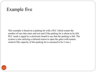 Example five

This example is based on a parking lot with a PLC which counts the
number of cars that enter and exit and if the parking lot is about to be full,
PLC sends a signal to a electronic board to say that the parking is full. The
system is also utilizing a infrared sensor to open the gates with remote
control.(The capacity of this parking lot is assumed to be 5 cars.)

113

 