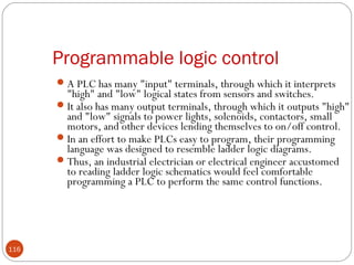 Programmable logic control
 A PLC has many "input" terminals, through which it interprets

"high" and "low" logical states from sensors and switches.
 It also has many output terminals, through which it outputs "high"
and "low" signals to power lights, solenoids, contactors, small
motors, and other devices lending themselves to on/off control.
 In an effort to make PLCs easy to program, their programming
language was designed to resemble ladder logic diagrams.
 Thus, an industrial electrician or electrical engineer accustomed
to reading ladder logic schematics would feel comfortable
programming a PLC to perform the same control functions.

116

 