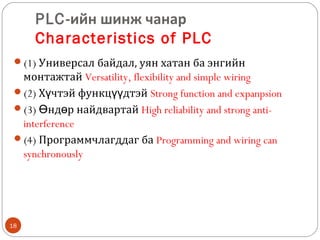 PLC-ийн шинж чанар
Characteristics of PLC
(1) Универсал байдал, уян хатан ба энгийн

монтажтай Versatility, flexibility and simple wiring
(2) Хүчтэй функцүүдтэй Strong function and expanpsion
(3) Өндөр найдвартай High reliability and strong antiinterference
(4) Программчлагддаг ба Programming and wiring can
synchronously

18

 