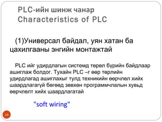 PLC-ийн шинж чанар
Characteristics of PLC
(1)Универсал байдал, уян хатан ба
цахилгааны энгийн монтажтай
PLC ийг удирдлагын системд төрөл бүрийн байдлаар
ашиглаж болдог. Тухайн PLC –г өөр төрлийн
удирдлагад ашиглахыг тулд техникийн өөрчлөл хийх
шаардлагагүй бөгөөд зөвхөн программчлалын хувьд
өөрчлөлт хийх шаардлагатай

"soft wiring"
19

 