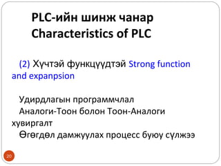 PLC-ийн шинж чанар
Characteristics of PLC
(2) Хүчтэй функцүүдтэй Strong function
and expanpsion
Удирдлагын программчлал
Аналоги-Тоон болон Тоон-Аналоги
хувиргалт
Өгөгдөл дамжуулах процесс буюу сүлжээ
20

 