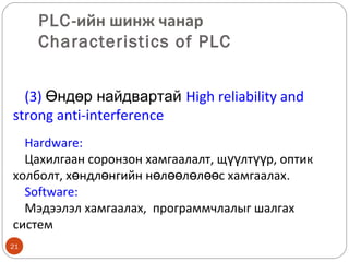 PLC-ийн шинж чанар
Characteristics of PLC
(3) Өндөр найдвартай High reliability and
strong anti-interference
Hardware:
Цахилгаан соронзон хамгаалалт, щүүлтүүр, оптик
холболт, хөндлөнгийн нөлөөлөлөөс хамгаалах.
Software:
Мэдээлэл хамгаалах, программчлалыг шалгах
систем
21

 