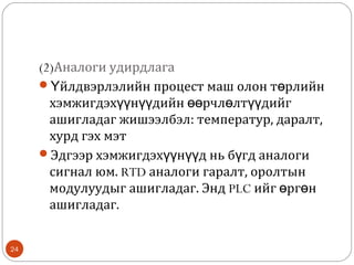 (2)Аналоги удирдлага
Үйлдвэрлэлийн процест маш олон төрлийн
хэмжигдэхүүнүүдийн өөрчлөлтүүдийг
ашигладаг жишээлбэл: температур, даралт,
хурд гэх мэт
Эдгээр хэмжигдэхүүнүүд нь бүгд аналоги
сигнал юм. RTD аналоги гаралт, оролтын
модулуудыг ашигладаг. Энд PLC ийг өргөн
ашигладаг.
24

 