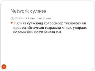 Network сүлжээ
(5) Network Communications
PLC ийг сүлжээнд холбосноор технологийн
процессийг хүссэн газраасаа хянах, удирдах
боломж бий болж байгаа юм.

27

 