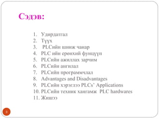 Сэдэв:
1. Удирдатгал
2. Түүх
3. PLCийн шинж чанар
4. PLC ийн ерөнхий фунцүүп
5. PLCийн ажиллах зарчим
6. PLCийн ангилал
7. PLCийн программчлал
8. Advantages and Disadvantages
9. PLCийн хэрэглээ PLCs’ Applications
10. PLCийн техник хангамж PLC hardwares
11. Жишээ
3

 