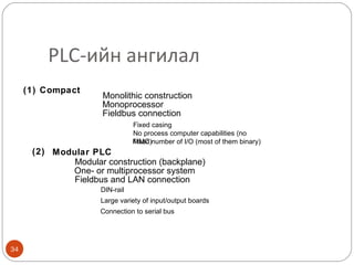 PLC-ийн ангилал
(1) Compact

Monolithic construction
Monoprocessor
Fieldbus connection
Fixed casing
No process computer capabilities (no
MMC)
Fixed number of I/O (most of them binary)

(2) Modular PLC
Modular construction (backplane)
One- or multiprocessor system
Fieldbus and LAN connection
DIN-rail
Large variety of input/output boards
Connection to serial bus

34

 