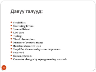 Давуу талууд:
 Flexibility:
 Correcting Errors:
 Space efficient:
 Low cost:
 Testing:
 Visual observation:
 Number of contacts many:
 Resistant character test :
 Simplifies the control system components
 Security :
 Documentation:
 Can make changes by reprogramming in seconds.

39

 