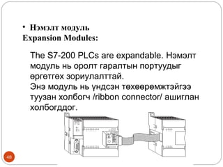 • Нэмэлт модуль
Expansion Modules:
The S7-200 PLCs are expandable. Нэмэлт
модуль нь оролт гаралтын портуудыг
өргөтгөх зориулалттай.
Энэ модуль нь үндсэн төхөөрөмжтэйгээ
туузан холбогч /ribbon connector/ ашиглан
холбогддог.

48

 