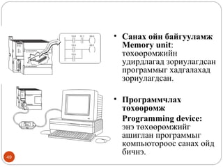 • Санах ойн байгууламж
Memory unit:
төхөөрөмжийн
удирдлагад зориулагдсан
программыг хадгалахад
зориулагдсан.

49

• Программчлах
төхөөрөмж
Programming device:
энэ төхөөрөмжийг
ашиглан программыг
компьютороос санах ойд
бичнэ.

 