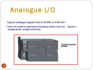 Analogue I/O
Typical analogue signals from 0-10 VDC or 4-20 mA=
They are used to represent changing values such as
temperature, weight and level

58

speed,=

 