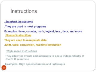 Instructions
:Standard instructions
.They are used in most programs
Examples: timer, counter, math, logical, incr., decr. and move
:Special instructions
They are used to manipulate data
.Shift, table, conversion, real time instruction

:High speed instructions
They allow for events and interrupts to occur independently of
.the PLC scan time
Examples: High speed counters and interrupts
59

 