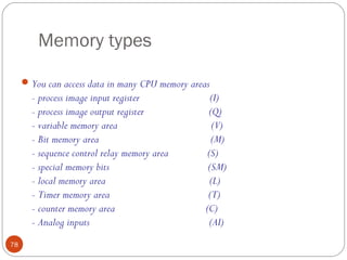 Memory types
 You can access data in many CPU memory areas

- process image input register
- process image output register
- variable memory area
- Bit memory area
- sequence control relay memory area
- special memory bits
- local memory area
- Timer memory area
- counter memory area
- Analog inputs
78

(I)
(Q)
(V)
(M)
(S)
(SM)
(L)
(T)
(C)
(AI)

 