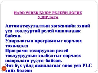 HARD WIRED БУЮУ РЕЛЕЙН ЛОГИК
УДИРЛАГА

8

Автоматжуулалтын хөгжилийн эхний
үед тоолууртай релей ашилагдаж
байсан.
Удирдлагын программыг өөрчлөх
тохилдолд
Програмп тохируулан релей
тоолууруудын холболтыг өөрчлөх
шаардлага үүсдэг байсан.
Энэ бүх үйлд ажиллагааг өнөө үеп PLC
хийх болсон

 