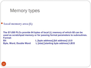 Memory types
 Local memory area (L)
The S7-200 PLCs provide 64 bytes of local (L) memory of which 60 can be
used as scratchpad memory or for passing formal parameters to subroutines.
Format:
Bit
L [byte address].[bit address] L0.0
Byte, Word, Double Word
L [size] [starting byte address] LB33

83

 