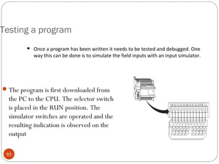 Testing a program


Once a program has been written it needs to be tested and debugged. One
way this can be done is to simulate the field inputs with an input simulator.

 The program is first downloaded from

the PC to the CPU. The selector switch
is placed in the RUN position. The
simulator switches are operated and the
resulting indication is observed on the
output
93

 