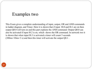 Examples two
This Exam gives a complete understanding of input, output, OR and AND commands
in ladder diagram, and Timer. Here it is shown that if input I0.0 and I0.1 are on then
output Q0.0 will turn on and this part explains the AND command. Output Q0.0 can
also be activated if input I0.2 is on, which shows the OR command. In network two it
is shown that when input I0.3 is activated a timer will count 3 seconds
(300ms×10ms=3 s) and then this timer will activate the output Q0.1 .

97

 