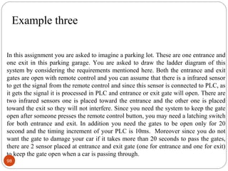 Example three
In this assignment you are asked to imagine a parking lot. These are one entrance and
one exit in this parking garage. You are asked to draw the ladder diagram of this
system by considering the requirements mentioned here. Both the entrance and exit
gates are open with remote control and you can assume that there is a infrared sensor
to get the signal from the remote control and since this sensor is connected to PLC, as
it gets the signal it is processed in PLC and entrance or exit gate will open. There are
two infrared sensors one is placed toward the entrance and the other one is placed
toward the exit so they will not interfere. Since you need the system to keep the gate
open after someone presses the remote control button, you may need a latching switch
for both entrance and exit. In addition you need the gates to be open only for 20
second and the timing increment of your PLC is 10ms. Moreover since you do not
want the gate to damage your car if it takes more than 20 seconds to pass the gates,
there are 2 sensor placed at entrance and exit gate (one for entrance and one for exit)
to keep the gate open when a car is passing through.
98

 