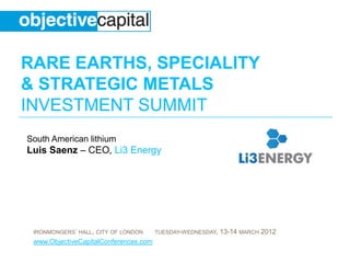 RARE EARTHS, SPECIALITY
& STRATEGIC METALS
INVESTMENT SUMMIT
South American lithium
Luis Saenz – CEO, Li3 Energy




 IRONMONGERS’ HALL, CITY OF LONDON     TUESDAY-WEDNESDAY,   13-14 MARCH 2012
 www.ObjectiveCapitalConferences.com
 