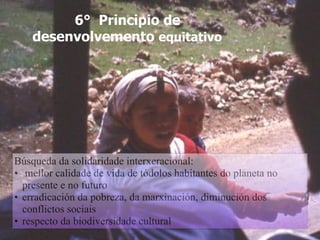 6° Principio de
desenvolvemento equitativo
Búsqueda da solidaridade interxeracional:
• mellor calidade de vida de tódolos habitantes do planeta no
presente e no futuro
• erradicación da pobreza, da marxinación, diminución dos
conflictos sociais
• respecto da biodiversidade cultural
 