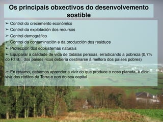 Os principais obxectivos do desenvolvemento
sostible
➢ Control do crecemento económico
➢ Control da explotación dos recursos
➢ Control demográfico
➢ Control da contaminación e da producción dos residuos
➢ Protección dos ecosistemas naturais
➢ Equiparar a calidade de vida de tódalas persoas, erradicando a pobreza (0,7%
do P.I.B. , dos países ricos debería destinarse á mellora dos países pobres)
➢ En resumo, debemos aprender a vivir do que produce o noso planeta, é dicir
vivir dos réditos da Terra e non do seu capital
 