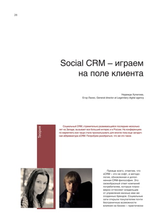 26
Теория
Social CRM – играем
на поле клиента
Cоциальный CRM, стремительно развивающийся последние несколько
лет на Западе, вызывает все больший интерес и в России. На конференциях
по маркетингу все чаще стала проскальзывать для многих пока еще загадоч-
ная аббревиатура sCRM. Попробуем разобраться, что же это такое.
Прежде всего, отметим, что
sCRM – это не софт, а методо-
логия, обновленная и допол-
ненная CRM-философия. Это
своеобразный ответ компаний
потребителям, которые плано-
мерно оттесняют владельцев
от управления жизнью ими же
созданных брендов. Социальные
сети открыли покупателям почти
безграничные возможности
влияния на бизнес – практически
Надежда Хулапова,
Егор Ланко, General director at Legendary digital agency
 