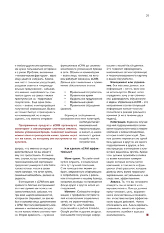 29
и любым другим инструментом,
им нужно пользоваться осторожно
и с умом. Проблем, вызванных
«человеческим фактором», мало
кому удается избежать. Компа-
нии часто слишком усердствуют,
раздавая советы и «индивиду-
альные предложения», забывая,
что именно «назойливость» счи-
тается одним из самых тяжких
преступлений на «территории
покупателя». Еще одна слож-
ность – анализ и интерпретация
полученной информации. Важно
не только быстро отреагировать
на комментарий, но и верно
оценить, кто именно отправил
запрос, что именно он ищет и
действительно ли вы можете
ему это предоставить. К сожале-
нию, случаи, когда топ-менеджеру
транснациональной корпорации
предлагают универсал Lada Kalina
только потому, что он в своем
посте написал, что хочет купить
семейный автомобиль, далеко не
редкость.
В отношении к sCRM есть две
крайности. Многие воспринимают
этот инструмент как полностью
самостоятельный, забывая, что
при всей широте возможностей,
которые он открывает, он все же
был и остается лишь дополнением
к CRM. Поэтому распределять вре-
менные и человеческие ресурсы
на эти каналы нужно соответствен-
но. Вторая крайность – сужение
функционала sCRM до системы
мониторинга упоминаний бренда
в сети. Отзывы и комментарии
– всего лишь топливо, на кото-
ром работает механизм sCRM.
Дальше идет выявление и приме-
нение обязательных этапов:
• Правильный потребитель
• Правильное время
• Правильное предложение
• Правильный канал
• Правильное обращение
(диалог).
Формируя сообщение на
основании этих пяти категорий,
sCRM достигает
максимальной
персонализации,
а значит, и макси-
мального уровня
воздействия на
потребителя.
Как сделать sCRM эффек-
тивным?
Мониторинг. Потребителей
нужно слушать, и социальные
сети тут лучший помощник.
С их помощью мы можем со-
брать откровенную информацию
о потребителе, узнать о реаль-
ном отношении к нашему бренду,
сократив расходы на проведении
фокус-групп и других видов ис-
следований.
Мэппинг. Собирайте инфор-
мацию о профайлах потребите-
лей из нескольких социальных
сетей, не ограничивайтесь
«ВКонтакте» или Facebook,
подключайте к работе Linkedin,
Google profiles и другие ресурсы.
Связывайте полученную инфор-
мацию с вашей базой данных.
Это позволит сформировать
максимально сегментированную
и персонализированную картину
о ваших покупателях.
Менеджмент или управле-
ние. Все массивы данных, вся
информация – ничто, если она
не используется. Важно четко
определить зону ответственно-
сти, распределить обязанности
и задачи. Управление в sCRM – это
направление соответствующей
информации конкретному ис-
полнителю в режиме реального
времени (а не в течение двух
недель).
Интеграция. В данном случае
под ней подразумевается склеи-
вание социального мира с миром
компании и всеми процессами,
которые в ней происходят. Дан-
ные должны перетекать из одной
базы данных в другую, из одного
подразделения в другое, а биз-
нес-процессы и отношения с кли-
ентами зациклены кругом. Кроме
того, должна произойти склейка
со всеми каналами коммуни-
каций, которые используются
компанией, в том числе и функ-
ционал direct-рассылок, которые
должны стать более персонали-
зированными, актуальными и, как
следствие, эффективными.
Анализ. То, что вы не можете
измерять, вы не можете и со-
вершенствовать. Всегда должна
присутствовать цель, выражен-
ная в количественных показате-
лях, и система метрик эффектив-
ности ваших действий. Нужно
отслеживать все. Анализировать,
сравнивать, менять алгоритмы,
исправлять ошибки и еще раз
анализировать.
Программные продукты sCRM организуют
мониторинг и аккумулируют ключевые отклики,
записи, упоминания бренда, позволяют компании
моментально отреагировать на них, причем через
тот же канал, по которому они поступили от по-
купателя.
 