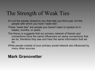 The Strength of Weak Ties
It’s not the people closest to you that help you find a job. It’s the
    people with which you have “weak ties”.
These “weak ties” are people you haven’t seen or spoken to in
    weeks, months, or years.
The theory is suggests that our primary network of friends and
    connections have the same influencers an same connections that
    we do, therefore they see and hear the same information that we
    do.
While people outside of your primary social network are influenced by
    many other sources.


Mark Granovetter
 