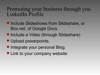 Promoting your business through you
LinkedIn Profile
   Include Slideshows from Slideshare, or
    Box.net, of Google Docs.
   Include a Video (through Slideshare)
   Upload powerpoints.
   Integrate your personal Blog.
   Link to your company website
 