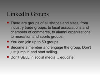LinkedIn Groups
   There are groups of all shapes and sizes, from
    industry trade groups, to local associations and
    chambers of commerce, to alumni organizations,
    to recreation and sports groups.
   You can join up to 50 groups.
   Become a member and engage the group. Don’t
    just jump in and start selling.
   Don’t SELL in social media… educate!
 