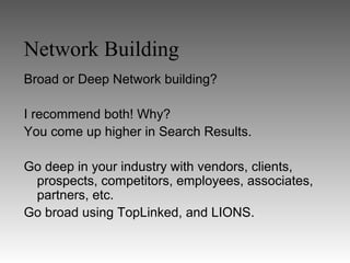 Network Building
Broad or Deep Network building?

I recommend both! Why?
You come up higher in Search Results.

Go deep in your industry with vendors, clients,
 prospects, competitors, employees, associates,
 partners, etc.
Go broad using TopLinked, and LIONS.
 