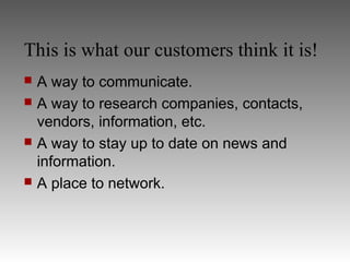 This is what our customers think it is!
   A way to communicate.
   A way to research companies, contacts,
    vendors, information, etc.
   A way to stay up to date on news and
    information.
   A place to network.
 