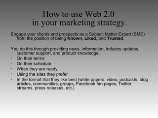 How to use Web 2.0
           in your marketing strategy.
Engage your clients and prospects as a Subject Matter Expert (SME)
  from the position of being Known, Liked, and Trusted.

You do this through providing news, information, industry updates,
  customer support, and product knowledge:
• On their terms
• On their schedule
• When they are ready
• Using the sites they prefer
• In the format that they like best (white papers, video, podcasts, blog
  articles, communities, groups, Facebook fan pages, Twitter
  streams, press releases, etc.)
 