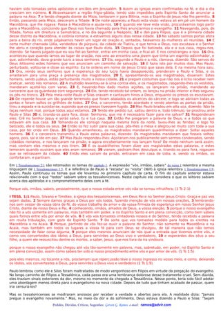 haviam sido tomadas pelos apóstolos e anciãos em Jerusalém. 5 Assim as igrejas eram confirmadas na fé, e dia a dia
cresciam em número. 6 Atravessaram a região frígio-gálata, tendo sido impedidos pelo Espírito Santo de anunciar a
palavra na Ásia; 7 e tendo chegado diante da Mísia, tentavam ir para Bitínia, mas o Espírito de Jesus não lho permitiu. 8
Então, passando pela Mísia, desceram a Trôade. 9 De noite apareceu a Paulo esta visão: estava ali em pé um homem da
Macedônia, que lhe rogava: Passa à Macedônia e ajuda-nos. 10 E quando ele teve esta visão, procurávamos logo partir
para a Macedônia, concluindo que Deus nos havia chamado para lhes anunciarmos o evangelho. 11 Navegando, pois, de
Trôade, fomos em direitura a Samotrácia, e no dia seguinte a Neápolis; 12 e dali para Filipos, que é a primeira cidade
desse distrito da Macedônia, e colônia romana; e estivemos alguns dias nessa cidade. 13 No sábado saímos portas afora
para a beira do rio, onde julgávamos haver um lugar de oração e, sentados, falávamos às mulheres ali reunidas. 14 E
certa mulher chamada Lídia, vendedora de púrpura, da cidade de Tiatira, e que temia a Deus, nos escutava e o Senhor
lhe abriu o coração para atender às coisas que Paulo dizia. 15 Depois que foi batizada, ela e a sua casa, rogou-nos,
dizendo: Se haveis julgado que eu sou fiel ao Senhor, entrai em minha casa, e ficai ali. E nos constrangeu a isso. 16 Ora,
aconteceu que quando íamos ao lugar de oração, nos veio ao encontro uma jovem que tinha um espírito adivinhador, e
que, adivinhando, dava grande lucro a seus senhores. 17 Ela, seguindo a Paulo e a nós, clamava, dizendo: São servos do
Deus Altíssimo estes homens que vos anunciam um caminho de salvação. 18 E fazia isto por muitos dias. Mas Paulo,
perturbado, voltou-se e disse ao espírito: Eu te ordeno em nome de Jesus Cristo que saias dela. E na mesma hora saiu.
19 Ora, vendo seus senhores que a esperança do seu lucro havia desaparecido, prenderam a Paulo e Silas, e os
arrastaram para uma praça à presença dos magistrados. 20 E, apresentando-os aos magistrados, disseram: Estes
homens, sendo judeus, estão perturbando muito a nossa cidade, 21 e pregam costumes que não nos é lícito receber nem
praticar, sendo nós romanos. 22 A multidão levantou-se à uma contra eles, e os magistrados, rasgando-lhes os vestidos,
mandaram açoitá-los com varas. 23 E, havendo-lhes dado muitos açoites, os lançaram na prisão, mandando ao
carcereiro que os guardasse com segurança. 24 Ele, tendo recebido tal ordem, os lançou na prisão interior e lhes segurou
os pés no tronco. 25 Pela meia-noite Paulo e Silas oravam e cantavam hinos a Deus, enquanto os presos os escutavam.
26 De repente houve um tão grande terremoto que foram abalados os alicerces do cárcere, e logo se abriram todas as
portas e foram soltos os grilhões de todos. 27 Ora, o carcereiro, tendo acordado e vendo abertas as portas da prisão,
tirou a espada e ia suicidar-se, supondo que os presos tivessem fugido. 28 Mas Paulo bradou em alta voz, dizendo: Não te
faças nenhum mal, porque todos aqui estamos. 29 Tendo ele pedido luz, saltou dentro e, todo trêmulo, se prostrou ante
Paulo e Silas 30 e, tirando-os para fora, disse: Senhores, que me é necessário fazer para me salvar? 31 Responderam
eles: Crê no Senhor Jesus e serás salvo, tu e tua casa. 32 Então lhe pregaram a palavra de Deus, e a todos os que
estavam em sua casa. 33 Tomando-os ele consigo naquela mesma hora da noite, lavou-lhes as feridas; e logo foi
batizado, ele e todos os seus. 34 Então os fez subir para sua casa, pôs-lhes a mesa e alegrou-se muito com toda a sua
casa, por ter crido em Deus. 35 Quando amanheceu, os magistrados mandaram quadrilheiros a dizer: Soltai aqueles
homens. 36 E o carcereiro transmitiu a Paulo estas palavras, dizendo: Os magistrados mandaram que fosseis soltos;
agora, pois, saí e ide em paz. 37 Mas Paulo respondeu-lhes: Açoitaram-nos publicamente sem sermos condenados, sendo
cidadãos romanos, e nos lançaram na prisão, e agora encobertamente nos lançam fora? De modo nenhum será assim;
mas venham eles mesmos e nos tirem. 38 E os quadrilheiros foram dizer aos magistrados estas palavras, e estes
temeram quando ouviram que eles eram romanos; 39 vieram, pediram-lhes desculpas e, tirando-os para fora, rogavam
que se retirassem da cidade. 40 Então eles saíram da prisão, entraram em casa de Lídia, e, vendo os irmãos, os
confortaram, e partiram.

Em 1 Tessalonicenses 2:1 são retomados os temas do capítulo 1. A expressão “vós, irmãos, sabeis” do verso 1 relembra a mesma
linguagem de 1 Tessalonicenses 1:5. E a referência de Paulo à “estada” ou “visita” (NVI) à igreja relembra 1 Tessalonicenses 1:9.
Assim, Paulo continuou os temas que ele levantou no primeiro capítulo da carta. O fim do capítulo anterior estava
relacionado com o que “todos” sabiam sobre os tessalonicenses. Neste capítulo ele considera o que os leitores sabiam
acerca dos apóstolos e o comprometimento deles com a fé.

Porque vós, irmãos, sabeis, pessoalmente, que a nossa estada entre vós não se tornou infrutífera; (1 Ts 2:1)

I TESS. 1:1 Paulo, Silvano e Timóteo, à igreja dos tessalonicenses, em Deus Pai e no Senhor Jesus Cristo: Graça e paz vos
sejam dadas. 2 Sempre damos graças a Deus por vós todos, fazendo menção de vós em nossas orações, 3 lembrando-
nos sem cessar da vossa obra de fé, do vosso trabalho de amor e da vossa firmeza de esperança em nosso Senhor Jesus
Cristo, diante de nosso Deus e Pai, 4 conhecendo, irmãos, amados de Deus, a vossa eleição; 5 porque o nosso evangelho
não foi a vós somente em palavras, mas também em poder, e no Espírito Santo e em plena convicção, como bem sabeis
quais fomos entre vós por amor de vós. 6 E vós vos tornastes imitadores nossos e do Senhor, tendo recebido a palavra
em muita tribulação, com gozo do Espírito Santo. 7 De sorte que vos tornastes modelo para todos os crentes na
Macedônia e na Acaia. 8 Porque, partindo de vós fez-se ouvir a palavra do Senhor, não somente na Macedônia e na
Acaia, mas também em todos os lugares a vossa fé para com Deus se divulgou, de tal maneira que não temos
necessidade de falar coisa alguma; 9 porque eles mesmos anunciam de nós qual a entrada que tivemos entre vós, e
como vos convertestes dos ídolos a Deus, para servirdes ao Deus vivo e verdadeiro, 10 e esperardes dos céus a seu
Filho, a quem ele ressuscitou dentre os mortos, a saber, Jesus, que nos livra da ira vindoura.

porque o nosso evangelho não chegou até vós tão-somente em palavra, mas, sobretudo, em poder, no Espírito Santo e
em plena convicção, assim como sabeis ter sido o nosso procedimento entre vós e por amor de vós. (1 Ts 1:5)

pois eles mesmos, no tocante a nós, proclamam que repercussão teve o nosso ingresso no vosso meio, e como, deixando
os ídolos, vos convertestes a Deus, para servirdes o Deus vivo e verdadeiro (1 Ts 1:9)

Paulo lembrou como ele e Silas foram maltratados de modo vergonhoso em Filipos em virtude da pregação do evangelho.
No longo caminho de Filipos a Tessalônica, cada passo era uma lembrança dolorosa desse tratamento cruel. Sem dúvida,
eles traziam sinais exteriores da dor, mesmo no momento da chegada a Tessalônica. Nesse ponto, teria sido fácil adotar
uma abordagem menos direta para o evangelismo na nova cidade. Depois de tudo que tinham acabado de passar, quem
iria censurá-los?

Mas os tessalonicenses se mostraram ansiosos por receber a verdade e abertos para ela. A realidade dizia: “Jamais
pregue o evangelho novamente.” Mas, no meio da dor e do sofrimento, Deus estava dizendo a Paulo e Silas: “Sejam
                           Pedidos, Dúvidas, Críticas, Sugestões: Gerson G. Ramos. e-mail: ramos@advir.com
 