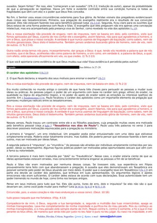 ousados. Sejam fortes!” Por isso, eles “começaram a ser ousados” (1Ts 2:2, tradução do autor), apesar da probabilidade
de que a perseguição se repetisse. Havia um forte e evidente contraste entre sua condição humana (e todas as
fragilidades que vêm com ela) e o poder que Deus lhes concedia.

No fim, o Senhor usou essas circunstâncias exteriores para Sua glória. As feridas visíveis dos pregadores evidenciavam
duas coisas aos tessalonicenses. Primeira, sua pregação do evangelho realmente era o resultado de sua convicção
pessoal. Eles não estavam fazendo isso para benefício pessoal (veja 1Ts 2:3-6). Segunda, ficou claro para os ouvintes que
Deus estava de uma forma poderosa com Paulo e Silas. O evangelho que eles pregavam não era apenas uma concepção
intelectual, mas era acompanhado pela presença viva do Senhor, como revelado na vida dos apóstolos (v. 13).

Pois a nossa exortação não procede de engano, nem de impureza, nem se baseia em dolo; pelo contrário, visto que
fomos aprovados por Deus, a ponto de nos confiar ele o evangelho, assim falamos, não para que agrademos a homens, e
sim a Deus, que prova o nosso coração. A verdade é que nunca usamos de linguagem de bajulação, como sabeis, nem de
intuitos gananciosos. Deus disto é testemunha. Também jamais andamos buscando glória de homens, nem de vós, nem
de outros. (1 Ts 2:3-6)

Outra razão ainda temos nós para, incessantemente, dar graças a Deus: é que, tendo vós recebido a palavra que de nós
ouvistes, que é de Deus, acolhestes não como palavra de homens, e sim como, em verdade é, a palavra de Deus, a qual,
com efeito, está operando eficazmente em vós, os que credes. (1 Ts 2:13)

O que você apontaria como evidência de que Deus mudou sua vida? Essa evidência é percebida pelos outros?

Segunda                                                          Ano Bíblico: Is 27–29

O caráter dos apóstolos (1Ts 2:3)

2. O que Paulo declarou a respeito dos seus motivos para ensinar e exortar? 1Ts 2:3

Pois a nossa exortação não procede de engano, nem de impureza, nem se baseia em dolo; (1 Ts 2:3)

Era muito conhecido no mundo antigo o conceito de que havia três chaves para persuadir as pessoas a mudar suas
ideias ou práticas. As pessoas julgam o poder de um argumento com base no caráter (em grego: ethos) do orador, na
qualidade ou lógica do argumento (logos), e no poder do apelo do orador sobre as emoções ou interesse (pathos) do
ouvinte. Em 1 Tessalonicenses 2:3-6, Paulo focalizou o caráter dos apóstolos como um importante elemento da pregação que
promoveu mudanças radicais entre os tessalonicenses.

Pois a nossa exortação não procede de engano, nem de impureza, nem se baseia em dolo; pelo contrário, visto que
fomos aprovados por Deus, a ponto de nos confiar ele o evangelho, assim falamos, não para que agrademos a homens, e
sim a Deus, que prova o nosso coração. A verdade é que nunca usamos de linguagem de bajulação, como sabeis, nem de
intuitos gananciosos. Deus disto é testemunha. Também jamais andamos buscando glória de homens, nem de vós, nem
de outros. (1 Ts 2:3-6)

Nesses versos, Paulo traçou um contraste entre ele e os filósofos populares, cuja pregação muitas vezes era motivada
pelo benefício pessoal (veja a lição 3 “Tessalônica nos dias de Paulo”). Paulo usou três palavras no verso 3 para
descrever possíveis motivações equivocadas para a pregação ou ministério.

A primeira é “engano”, um erro intelectual. Um pregador podia estar entusiasmado com uma ideia que estivesse
simplesmente errada. Poderia estar totalmente sincero, mas iludido. Ele poderia pensar que estivesse fazendo o bem aos
outros, mas ser motivado por ideias falsas.

A segunda palavra é “impureza”, ou “imundícia.” As pessoas são atraídas por indivíduos amplamente conhecidos por seu
poder, ideias ou desempenho. Algumas figuras públicas podem ser motivadas pelas oportunidades sexuais que vêm com
a fama ou notoriedade.

A terceira palavra é mais bem traduzida por “dolo” ou “fraudulência”. Nesse caso, o orador estaria ciente de que as
ideias apresentadas estavam erradas, mas conscientemente tentaria enganar as pessoas a fim de se beneficiar.

Paulo e Silas não eram motivados por nenhuma dessas coisas. Se tivessem sido, sua experiência em Filipos
provavelmente teria feito com que abandonassem a pregação. A ousadia que eles demonstravam em Tessalônica era
possível somente pelo poder de Deus atuando por meio deles. O poder que o evangelho teve em Tessalônica ( 1Ts 1:5) em
parte era devido ao caráter dos apóstolos, que brilhava em suas apresentações. Os argumentos lógicos e apelos
emocionais não eram suficientes. O caráter deles estava de acordo com suas declarações. Essa autenticidade tem um
poder tremendo no mundo de hoje, como tinha nos tempos antigos.

Pense em seus motivos para tudo que faz. Eles são puros, livres de erro, dolo e impureza? Se eles não são o que
deveriam ser, como você pode mudar para melhor? Leia Dt 10:16; Fp 4:13 e Sl 51:1-10.

Circuncidai, pois, o vosso coração e não mais endureçais a vossa cerviz. (Deut. 10:16)

tudo posso naquele que me fortalece. (Filip. 4:13)

Compadece-te de mim, ó Deus, segundo a tua benignidade; e, segundo a multidão das tuas misericórdias, apaga as
minhas transgressões. Lava-me completamente da minha iniqüidade e purifica-me do meu pecado. Pois eu conheço as
minhas transgressões, e o meu pecado está sempre diante de mim. Pequei contra ti, contra ti somente, e fiz o que é mal
perante os teus olhos, de maneira que serás tido por justo no teu falar e puro no teu julgar. Eu nasci na iniqüidade, e em

                          Pedidos, Dúvidas, Críticas, Sugestões: Gerson G. Ramos. e-mail: ramos@advir.com
 