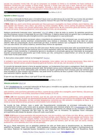 pecado me concebeu minha mãe. Eis que te comprazes na verdade no íntimo e no recôndito me fazes conhecer a
sabedoria. Purifica-me com hissopo, e ficarei limpo; lava-me, e ficarei mais alvo que a neve. Faze-me ouvir júbilo e
alegria, para que exultem os ossos que esmagaste. Esconde o rosto dos meus pecados e apaga todas as minhas
iniqüidades. Cria em mim, ó Deus, um coração puro e renova dentro de mim um espírito inabalável. (Sal. 51:1-10)

Terça                                                           Ano Bíblico: Is 30–33

Agradar a Deus (1Ts 2:4-6)

3. Qual era a motivação de Paulo para o ministério? Quais eram as alternativas do mundo? Por que muitos não percebem
as diferenças e se enganam quanto à pureza dos próprios motivos? Por que é tão fácil alguém se enganar? 1Ts 2:4-6

I TESS. 2:4 mas, assim como fomos aprovados por Deus para que o evangelho nos fosse confiado, assim falamos, não
para agradar aos homens, mas a Deus, que prova os nossos corações. 5 Pois, nunca usamos de palavras lisonjeiras,
como sabeis, nem agimos com intuitos gananciosos. Deus é testemunha, 6 nem buscamos glória de homens, quer de
vós, quer de outros, embora pudéssemos, como apóstolos de Cristo, ser-vos pesados;

Apalavra geralmente traduzida como “aprovados” (1Ts 2:4) reflete a ideia de teste ou exame. Os apóstolos permitiram
que Deus pusesse à prova a integridade de sua vida e intenções. O objetivo desse teste era garantir que o evangelho que
pregavam não seria distorcido pela divergência entre o que eles pregavam e o que praticavam.

Os filósofos populares da época escreviam sobre a importância do autoexame. Eles ensinavam que, se você quiser fazer
diferença no mundo, precisa examinar constantemente seus motivos e intenções. Paulo leva essa ideia um passo
adiante. Além da autoavaliação, ele foi examinado por Deus. O Senhor verificou que a pregação de Paulo era coerente
com sua vida interior. Em última instância, somente Deus merece ser agradado.

Os seres humanos precisam de um senso de valor para atuar. Muitas vezes procuramos esse valor acumulando bens, por
meio de realizações ou das opiniões positivas que os outros expressam sobre nós. Mas todas essas fontes de autoestima
são frágeis e muito transitórias. A autoestima genuína e duradoura é encontrada apenas por intermédio do evangelho.
Quando compreendemos plenamente que Cristo morreu por nós, começamos a experimentar um senso de valor que
nada neste mundo pode abalar.

4. Que outras coisas podem motivar os mensageiros? 1Ts 2:5, 6

A verdade é que nunca usamos de linguagem de bajulação, como sabeis, nem de intuitos gananciosos. Deus disto é
testemunha. Também jamais andamos buscando glória de homens, nem de vós, nem de outros. (1 Ts 2:5-6)

O conceito de bajulação retoma o tema de agradar pessoas, um fundamento fraco para o evangelismo. Paulo não estava
motivado pelo que as outras pessoas pensavam dele. Ele também excluiu outra motivação mundana para o ministério: o
dinheiro. Pessoas que foram abençoadas pelo ministério de alguém geralmente ficam ansiosas para dar dinheiro para
esse ministério ou para comprar seus produtos. Isso pode tentar os obreiros de Deus a perder o foco da única motivação
que realmente importa: agradar a Deus.

O que em sua vida agrada a Deus, e por quê? O que não agrada?

Quarta                                                          Ano Bíblico: Is 34–37

Afeição profunda (1Ts 2:7, 8)

5. Em 1 Tessalonicenses 2:4, a principal motivação de Paulo para o ministério era agradar a Deus. Que motivação adicional
Paulo apresentou nos versos seguintes? 1Ts 2:6-8

pelo contrário, visto que fomos aprovados por Deus, a ponto de nos confiar ele o evangelho, assim falamos, não para que
agrademos a homens, e sim a Deus, que prova o nosso coração. (1 Ts 2:4)

I TESS. 2:6 nem buscamos glória de homens, quer de vós, quer de outros, embora pudéssemos, como apóstolos de
Cristo, ser-vos pesados; 7 antes nos apresentamos brandos entre vós, qual ama que acaricia seus próprios filhos. 8 Assim
nós, sendo-vos tão afeiçoados, de boa vontade desejávamos comunicar-vos não somente o evangelho de Deus, mas
ainda as nossas próprias almas; porquanto vos tornastes muito amados de nós.

No mundo de hoje, dinheiro, sexo e poder são frequentemente considerados as principais motivações para o
comportamento humano, pelo menos para as pessoas absorvidas pelo interesse próprio. Em 1 Tessalonicenses 2:3-6, Paulo
usou uma série de palavras diferentes para descartar motivações semelhantes em relação ao seu ministério. Ganância,
imoralidade, engano e bajulação não têm lugar na vida cristã, nem no ministério. Os apóstolos foram motivados
principalmente pelo desejo de agradar a Deus em tudo o que faziam.

I TESS. 2:3 Porque a nossa exortação não procede de erro, nem de imundícia, nem é feita com dolo; 4 mas, assim como
fomos aprovados por Deus para que o evangelho nos fosse confiado, assim falamos, não para agradar aos homens, mas
a Deus, que prova os nossos corações. 5 Pois, nunca usamos de palavras lisonjeiras, como sabeis, nem agimos com
intuitos gananciosos. Deus é testemunha, 6 nem buscamos glória de homens, quer de vós, quer de outros, embora
pudéssemos, como apóstolos de Cristo, ser-vos pesados;

No verso 6, Paulo mencionou que os apóstolos poderiam ter sido um fardo para os tessalonicenses, ou, literalmente,
poderiam ter tentado “impor sua vontade”. Como apóstolos e mestres, eles poderiam ter exigido o reconhecimento de
seu status. Poderiam ter esperado favores monetários e ser tratados com honra especial. Mas, em Tessalônica, Paulo

                         Pedidos, Dúvidas, Críticas, Sugestões: Gerson G. Ramos. e-mail: ramos@advir.com
 