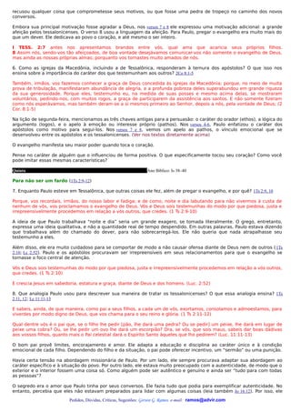 recusou qualquer coisa que comprometesse seus motivos, ou que fosse uma pedra de tropeço no caminho dos novos
conversos.

Embora sua principal motivação fosse agradar a Deus, nos versos 7 e 8 ele expressou uma motivação adicional: a grande
afeição pelos tessalonicenses. O verso 8 usou a linguagem da afeição. Para Paulo, pregar o evangelho era muito mais do
que um dever. Ele dedicava ao povo o coração, e até mesmo o ser inteiro.

I TESS. 2:7 antes nos apresentamos brandos entre vós, qual ama que acaricia seus próprios filhos.
8 Assim nós, sendo-vos tão afeiçoados, de boa vontade desejávamos comunicar-vos não somente o evangelho de Deus,
mas ainda as nossas próprias almas; porquanto vos tornastes muito amados de nós.

6. Como as igrejas da Macedônia, incluindo a de Tessalônica, responderam à ternura dos apóstolos? O que isso nos
ensina sobre a importância do caráter dos que testemunham aos outros? 2Co 8:1-5

Também, irmãos, vos fazemos conhecer a graça de Deus concedida às igrejas da Macedônia; porque, no meio de muita
prova de tribulação, manifestaram abundância de alegria, e a profunda pobreza deles superabundou em grande riqueza
da sua generosidade. Porque eles, testemunho eu, na medida de suas posses e mesmo acima delas, se mostraram
voluntários, pedindo-nos, com muitos rogos, a graça de participarem da assistência aos santos. E não somente fizeram
como nós esperávamos, mas também deram-se a si mesmos primeiro ao Senhor, depois a nós, pela vontade de Deus; (2
Cor. 8:1-5)

Na lição de segunda-feira, mencionamos as três chaves antigas para a persuasão: o caráter do orador (ethos), a lógica do
argumento (logos), e o apelo à emoção ou interesse próprio (pathos). Nos versos 4-6, Paulo enfatizou o caráter dos
apóstolos como motivo para segui-los. Nos versos 7 e 8, vemos um apelo ao pathos, o vínculo emocional que se
desenvolveu entre os apóstolos e os tessalonicenses. (Ver nos textos diretamente acima)

O evangelho manifesta seu maior poder quando toca o coração.

Pense no caráter de alguém que o influenciou de forma positiva. O que especificamente tocou seu coração? Como você
pode imitar essas mesmas características?

Quinta                                                          Ano Bíblico: Is 38–40

Para não ser um fardo (1Ts 2:9-12)

7. Enquanto Paulo esteve em Tessalônica, que outras coisas ele fez, além de pregar o evangelho, e por quê? 1Ts 2:9, 10

Porque, vos recordais, irmãos, do nosso labor e fadiga; e de como, noite e dia labutando para não vivermos à custa de
nenhum de vós, vos proclamamos o evangelho de Deus. Vós e Deus sois testemunhas do modo por que piedosa, justa e
irrepreensivelmente procedemos em relação a vós outros, que credes. (1 Ts 2:9-10)

A ideia de que Paulo trabalhava “noite e dia” seria um grande exagero, se tomada literalmente. O grego, entretanto,
expressa uma ideia qualitativa, e não a quantidade real de tempo despendido. Em outras palavras, Paulo estava dizendo
que trabalhava além do chamado do dever, para não sobrecarregá-los. Ele não queria que nada atrapalhasse seu
testemunho a eles.

Além disso, ele era muito cuidadoso para se comportar de modo a não causar ofensa diante de Deus nem de outros ( 1Ts
2:10; Lc 2:52). Paulo e os apóstolos procuravam ser irrepreensíveis em seus relacionamentos para que o evangelho se
tornasse o foco central de atenção.

Vós e Deus sois testemunhas do modo por que piedosa, justa e irrepreensivelmente procedemos em relação a vós outros,
que credes. (1 Ts 2:10)

E crescia Jesus em sabedoria, estatura e graça, diante de Deus e dos homens. (Luc. 2:52)

8. Que analogia Paulo usou para descrever sua maneira de tratar os tessalonicenses? O que essa analogia ensina? 1Ts
2:11, 12; Lc 11:11-13

E sabeis, ainda, de que maneira, como pai a seus filhos, a cada um de vós, exortamos, consolamos e admoestamos, para
viverdes por modo digno de Deus, que vos chama para o seu reino e glória. (1 Ts 2:11-12)

Qual dentre vós é o pai que, se o filho lhe pedir [pão, lhe dará uma pedra? Ou se pedir] um peixe, lhe dará em lugar de
peixe uma cobra? Ou, se lhe pedir um ovo lhe dará um escorpião? Ora, se vós, que sois maus, sabeis dar boas dádivas
aos vossos filhos, quanto mais o Pai celestial dará o Espírito Santo àqueles que lho pedirem? (Luc. 11:11-13)

O bom pai provê limites, encorajamento e amor. Ele adapta a educação e disciplina ao caráter único e à condição
emocional de cada filho. Dependendo do filho e da situação, o pai pode oferecer incentivo, um “sermão” ou uma punição.

Havia certa tensão na abordagem missionária de Paulo. Por um lado, ele sempre procurava adaptar sua abordagem ao
caráter específico e à situação do povo. Por outro lado, ele estava muito preocupado com a autenticidade, de modo que o
exterior e o interior fossem uma coisa só. Como alguém pode ser autêntico e genuíno e ainda ser “tudo para com todas
as pessoas”?

O segredo era o amor que Paulo tinha por seus conversos. Ele fazia tudo que podia para exemplificar autenticidade. No
entanto, percebia que eles não estavam preparados para lidar com algumas coisas (leia também Jo 16:12). Por isso, ele

                         Pedidos, Dúvidas, Críticas, Sugestões: Gerson G. Ramos. e-mail: ramos@advir.com
 