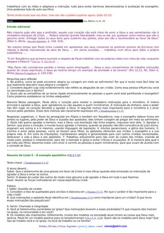 trabalhava com as mãos e adaptava a instrução, tudo para evitar barreiras desnecessárias à aceitação do evangelho.
Uma poderosa lição de auto sacrifício.

Tenho ainda muito que vos dizer, mas vós não o podeis suportar agora; (João 16:12)

Sexta                                                              Ano Bíblico: Is 41–44

Estudo adicional

Não importa quão alta seja a profissão, aquele cujo coração não está cheio de amor a Deus e aos semelhantes não é
verdadeiro discípulo de Cristo. ... Poderá ostentar grande liberalidade; mas se ele, por qualquer outro motivo que não o
genuíno amor, entregar todos os seus bens para sustento dos pobres, esse ato não o recomendará ao favor de Deus”
(Ellen G. White, Atos dos Apóstolos, p. 318, 319).

“Ao mesmo tempo que Paulo tinha cuidado em apresentar aos seus conversos os positivos ensinos da Escritura com
relação à devida manutenção da obra de Deus, ... em várias ocasiões, ... trabalhou num ofício para obter a própria
subsistência. ...

“É em Tessalônica que primeiro ouvimos a respeito de Paulo trabalhar com as próprias mãos num meio de vida, enquanto
pregava a Palavra” (1Ts 2:6, 9; 2Ts 3:8, 9). ...

“Mas Paulo não considerava perdido o tempo assim empregado. ... Dava a seus companheiros de trabalho instruções
quanto às coisas espirituais, e dava ao mesmo tempo um exemplo de atividade e de esmero” (Rm 12:11, RC; Ellen G.
White,Obreiros Evangélicos, p. 234-236).

Perguntas para reflexão
1. Na prática, como se pode encontrar alegria ou coragem em meio ao sofrimento? Por que é muito mais fácil falar do
que realmente descobrir essa alegria e coragem?
2. Considere alguém cuja vida evidentemente não reflete as alegações de ser cristão. Como essa pessoa influenciou você
na caminhada com o Senhor?
3. Quais são as armadilhas de se tornar ligado emocionalmente às pessoas a quem você está partilhando o evangelho?
Como podemos estabelecer os limites adequados?

Resumo: Nessa passagem, Paulo abriu o coração para revelar a verdadeira motivação para o ministério. O motivo
principal é agradar a Deus, quer agrademos ou não aqueles a quem ministramos. A motivação do dinheiro, sexo e poder
não têm lugar no coração decidido a agradar a Deus. O segundo motivo mais importante para o ministério é o amor
sincero pelos perdidos. Esses dois motivos são claramente expressos em 1 Tessalonicenses 2:1-12.

Respostas sugestivas: 1: Paulo foi perseguido em Filipos e também em Tessalônica, mas o evangelho obteve frutos em
ambos os lugares, pelo poder de Deus e ousadia dos apóstolos; eles tinham coragem de pregar em meio ao sofrimento.
2: Paulo não queria agradar a homens, mas a Deus; sua exortação não tinha engano, impureza nem dolo. 3: Agradar o
Senhor, que prova o coração; o mundo busca agradar a homens; quando as pessoas não têm consciência do juízo divino,
enganam aos outros e a si mesmos, usando linguagem de bajulação. 4: Intuitos gananciosos; a glória dos homens. 5:
Carinho e amor pelas pessoas, como se fossem seus filhos; os apóstolos ofereciam aos irmãos o evangelho e a sua
própria vida. 6: Em meio às tribulações, manifestaram alegria e generosidade para com outros cristãos necessitados;
dedicaram a vida a Deus e aos apóstolos. 7: Trabalhou arduamente para não viver às custas dos irmãos, vivendo de
modo justo, piedoso e irrepreensível, para dar o exemplo à igreja e evitar críticas e acusações. 8: A maneira pela qual o
pai trata aos filhos; devemos tratar com amor e carinho as pessoas a quem ministramos, para que vivam de acordo com
a vontade de Deus.


Resumo da Lição 5 – O exemplo apostólico (1Ts 2:1-12)


Texto-chave: 1 Tessalonicenses 2:1-12

O aluno deverá...
Saber: Que o testemunho de uma pessoa em favor de Cristo é mais eficaz quando está enraizado na motivação de
agradar a Deus e amar os outros.
Sentir: O desejo de cuidar dos outros de modo mais genuíno e de agradar a Deus em tudo o que fazemos.
Fazer: Avaliar as forças motivadoras em nossa experiência cristã.

Esboço
I. Saber: Questão de caráter
A. Considere a lista de qualidades para anciãos e diáconos em 1 Timóteo 3:1-13. Por que o caráter é tão importante para a
vida cristã?
B. Que motivações o apóstolo Paulo identifica em 1 Tessalonicenses 2:1-6 como impróprias para um cristão? O que torna
essas motivações tão prejudiciais?

II. Sentir: Chamado à integridade
A. Você já testemunhou escândalos na igreja? Que motivações levaram a esses escândalos? E que impacto eles tiveram
na igreja, na comunidade e em você?
B. Os modelos são importantes. Infelizmente, muitos dos modelos na sociedade atual minam as coisas que Deus mais
aprecia. Paulo foi um modelo positivo para os tessalonicenses (1Ts 1:5, 6; 2:10). Quem são os modelos para Deus hoje? Que
tipo de modelo você é na igreja, no local de trabalho ou na família?

                            Pedidos, Dúvidas, Críticas, Sugestões: Gerson G. Ramos. e-mail: ramos@advir.com
 