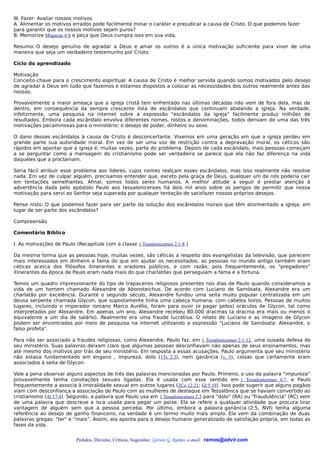 III. Fazer: Avaliar nossos motivos
A. Alimentar os motivos errados pode facilmente minar o caráter e prejudicar a causa de Cristo. O que podemos fazer
para garantir que os nossos motivos sejam puros?
B. Memorize Miqueias 6:8 e peça que Deus cumpra isso em sua vida.

Resumo: O desejo genuíno de agradar a Deus e amar os outros é a única motivação suficiente para viver de uma
maneira que seja um verdadeiro testemunho por Cristo.

Ciclo do aprendizado

Motivação
Conceito-chave para o crescimento espiritual: A causa de Cristo é melhor servida quando somos motivados pelo desejo
de agradar a Deus em tudo que fazemos e estamos dispostos a colocar as necessidades dos outros realmente antes das
nossas.

Provavelmente a maior ameaça que a igreja cristã tem enfrentado nas últimas décadas não vem de fora dela, mas de
dentro, em consequência da sempre crescente lista de escândalos que continuam abalando a igreja. Na verdade,
infelizmente, uma pesquisa na internet sobre a expressão "escândalos da igreja" facilmente produz milhões de
resultados. Embora cada escândalo envolva diferentes nomes, rostos e denominações, todos derivam de uma das três
motivações pecaminosas para o ministério: o desejo de poder, dinheiro ou sexo.

O dano desses escândalos à causa de Cristo é desconcertante. Vivemos em uma geração em que a igreja perdeu em
grande parte sua autoridade moral. Em vez de ser uma voz de restrição contra a depravação moral, os céticos são
rápidos em apontar que a igreja é, muitas vezes, parte do problema. Depois de cada escândalo, mais pessoas começam
a se perguntar como a mensagem do cristianismo pode ser verdadeira se parece que ela não faz diferença na vida
daqueles que a proclamam.

Seria fácil atribuir esse problema aos líderes, cujos nomes realçam esses escândalos, mas isso realmente não resolve
nada. Em vez de culpar alguém, precisamos entender que, exceto pela graça de Deus, qualquer um de nós poderia cair
em tentações semelhantes. Afinal, somos todos seres humanos. A melhor atitude a seguir é prestar atenção à
advertência dada pelo apóstolo Paulo aos tessalonicenses há dois mil anos sobre os perigos de permitir que nossa
motivação para servi ao Senhor seja superada por qualquer tentação de satisfazer nossos próprios desejos.

Pense nisto: O que podemos fazer para ser parte da solução dos escândalos morais que têm atormentado a igreja, em
lugar de ser parte dos escândalos?

Compreensão

Comentário Bíblico

I. As motivações de Paulo (Recapitule com a classe 1 Tessalonicenses 2:1-8.)

Da mesma forma que as pessoas hoje, muitas vezes, são céticas a respeito dos evangelistas da televisão, que parecem
mais interessados em dinheiro e fama do que em ajudar os necessitados, as pessoas no mundo antigo também eram
céticas acerca dos filósofos itinerantes e oradores públicos, e com razão, pois frequentemente, os "pregadores"
itinerantes da época de Paulo eram nada mais do que charlatões que perseguiam a fama e a fortuna.

Temos um quadro impressionante do tipo de trapaceiros religiosos presentes nos dias de Paulo quando consideramos a
vida de um homem chamado Alexandre de Abonoteichus. De acordo com Luciano de Samósata, Alexandre era um
charlatão por excelência. Durante o segundo século, Alexandre fundou uma seita muito popular centralizada em um
deusa serpente chamada Glycon, que supostamente tinha uma cabeça humana, com cabelos loiros. Pessoas de muitos
lugares, incluindo o imperador romano Marco Aurélio, foram para ouvir (e pagar pelos) oráculos de Glycon, tal como
interpretados por Alexandre. Em apenas um ano, Alexandre recebeu 80.000 dracmas (a dracma era mais ou menos o
equivalente a um dia de salário). Realmente era uma fraude lucrativa. O relato de Luciano e as imagens de Glycon
podem ser encontradas por meio de pesquisa na internet utilizando a expressão "Luciano de Samósata: Alexandre, o
falso profeta".

Para não ser associado a fraudes religiosas, como Alexandre, Paulo faz, em 1 Tessalonicenses 2:1-12, uma ousada defesa de
seu ministério. Suas palavras deixam claro que algumas pessoas desconfiavam não apenas de seus ensinamentos, mas
até mesmo dos motivos por trás de seu ministério. Em resposta a essas acusações, Paulo argumenta que seu ministério
não estava fundamentado em engano , impureza, dolo (1Ts 2:3), nem ganância (v. 5), coisas que certamente eram
associados à seita de Glycon.

Vale a pena observar alguns aspectos de três das palavras mencionadas por Paulo. Primeiro, o uso da palavra "impureza"
provavelmente tenha conotações sexuais ligadas. Ela é usada com esse sentido em 1 Tessalonicenses 4:7, e Paulo
frequentemente a associa à imoralidade sexual em outros lugares (2Co 12:21; Gl 5:19). Isso pode sugerir que alguns pagãos
viam com desconfiança a associação de Paulo com as mulheres de destaque em Tessalônica que se haviam convertido ao
cristianismo (At 17:4). Segundo, a palavra que Paulo usa em 1 Tessalonicenses 2:3 para "dolo" (RA) ou "fraudulência" (RC) vem
de uma palavra que descreve a isca usada para pegar um peixe. Ela se refere a qualquer atividade que procura tirar
vantagem de alguém sem que a pessoa perceba. Por último, embora a palavra ganância (2:5, NVI) tenha alguma
referência ao desejo de ganho financeiro, na verdade é um termo muito mais amplo. Ela vem da combinação de duas
palavras gregas: "ter" e “mais”. Assim, ela aponta para o desejo humano generalizado de satisfação própria, em todas as
fases da vida.


                           Pedidos, Dúvidas, Críticas, Sugestões: Gerson G. Ramos. e-mail: ramos@advir.com
 