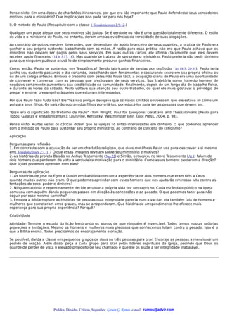 Pense nisto: Em uma época de charlatões itinerantes, por que era tão importante que Paulo defendesse seus verdadeiros
motivos para o ministério? Que implicações isso pode ter para nós hoje?

II. O método de Paulo (Recapitule com a classe 1 Tessalonicenses 2:9-12.)

Qualquer um pode alegar que seus motivos são justos. Se é verdade ou não é uma questão totalmente diferente. O estilo
de vida e o ministério de Paulo, no entanto, deram amplas evidências da veracidade de suas alegações.

Ao contrário de outros mestres itinerantes, que dependiam do apoio financeiro de seus ouvintes, a prática de Paulo era
ganhar o seu próprio sustento, trabalhando com as mãos. A razão para essa prática não era que Paulo achava que os
ministros não deviam ser pagos pelos seus serviços. Em suas outras cartas, ele afirma claramente que eles devem
receber apoio financeiro (1Tm 5:17, 18). Mas quando se tratava de seu próprio ministério, Paulo preferia não pedir dinheiro
para que ninguém pudesse acusá-lo de simplesmente procurar ganhos financeiros.

Como, então, Paulo se sustentou em Tessalônica? Sendo fabricante de tendas por profissão (At 18:3; 20:34), Paulo teria
ganho seu sustento passando o dia cortando, trabalhando com ferramentas e costurando couro em sua própria oficina ou
na de um colega artesão. Embora o trabalho com peles não fosse fácil, a ocupação diária de Paulo era uma oportunidade
de conhecer e conversar com as pessoas que precisavam de seus serviços. Sua trajetória como honesto homem de
negócios certamente aumentava sua credibilidade na comunidade. Finalmente, depois de um longo dia de trabalho físico,
e durante as horas do sábado, Paulo voltava sua atenção seu outro trabalho, do qual ele mais gostava: o privilégio de
pregar e ensinar o evangelho àqueles que estavam interessados.

Por que Paulo fazia tudo isso? Ele "fez isso porque desejava que os novos cristãos soubessem que ele estava ali como um
pai para seus filhos. Os pais não cobram dos filhos por criá-los, por educá-los para ser as pessoas que devem ser.

"Esse era o significado do trabalho de Paulo" (Tom Wright, Paul for Everyone: Galatians and Thessalonians [Paulo para
Todos: Gálatas e Tessalonicenses]; Louisville, Kentucky: Westminster John Knox Press, 2004, p. 98).

Pense nisto: Muitas vezes os céticos dizem que as igrejas só estão interessadas em dinheiro. O que podemos aprender
com o método de Paulo para sustentar seu próprio ministério, ao contrário do conceito do ceticismo?

Aplicação

Perguntas para reflexão
1. Em contraste com a acusação de ser um charlatão religioso, que duas metáforas Paulo usa para descrever a si mesmo
em1 Tessalonicenses 2:7, 11? O que essas imagens revelam sobre seu ministério e motivos?
2. As histórias do profeta Balaão no Antigo Testamento (Nm 22) e Simão, o mágico, no Novo Testamento (At 8) falam de
dois homens que perderam de vista a verdadeira motivação para o ministério. Como esses homens perderam a direção?
Que lições podemos aprender com eles?

Perguntas de aplicação
1. As histórias de José no Egito e Daniel em Babilônia contam a experiência de dois homens que eram fiéis a Deus
quando muitos outros não eram. O que podemos aprender com esses homens que nos ajudarão em nossa luta contra as
tentações do sexo, poder e dinheiro?
2. Ninguém acorda e repentinamente decide arruinar a própria vida por um capricho. Cada escândalo público na igreja
começou com alguém dando pequenos passos em direção às concessões e ao pecado. O que podemos fazer para não
seguir por esse mesmo caminho?
3. Embora a Bíblia registre as histórias de pessoas cuja integridade parecia nunca vacilar, ela também fala de homens e
mulheres que cometeram erros graves, mas se arrependeram. Que história de arrependimento lhe oferece mais
esperança para sua própria experiência? Por quê?

Criatividade

Atividade: Termine o estudo da lição lembrando os alunos de que ninguém é invencível. Todos temos nossas próprias
provações e tentações. Mesmo os homens e mulheres mais piedosos que conhecemos lutam contra o pecado. Isso é o
que a Bíblia ensina. Todos precisamos de encorajamento e oração.

Se possível, divida a classe em pequenos grupos de duas ou três pessoas para orar. Encoraje as pessoas a mencionar um
pedido de oração. Além disso, peça a cada grupo para orar pelos líderes espirituais da igreja, pedindo que Deus os
guarde de perder de vista o elevado propósito de seu chamado e que Ele os ajude a ter integridade inabalável.




                           Pedidos, Dúvidas, Críticas, Sugestões: Gerson G. Ramos. e-mail: ramos@advir.com
 