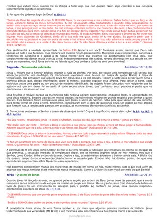 cristãos que evitam Deus quando Ele os chama a fazer algo que não querem fazer, algo contrário à sua natureza
inerentemente egoísta e pecaminosa.
1. Por que não podemos fugir de Deus? Sl 139:1-12
“Salmo de Davi. Ao regente do coro. Ó SENHOR Deus, tu me examinas e me conheces. Sabes tudo o que eu faço e, de
longe, conheces todos os meus pensamentos. Tu me vês quando estou trabalhando e quando estou descansando; tu
sabes tudo o que eu faço. Antes mesmo que eu fale, tu já sabes o que vou dizer. Estás em volta de mim, por todos os
lados, e me proteges com o teu poder. Eu não consigo entender como tu me conheces tão bem; o teu conhecimento é
profundo demais para mim. Aonde posso ir a fim de escapar do teu Espírito? Para onde posso fugir da tua presença? Se
eu subir ao céu, tu lá estás; se descer ao mundo dos mortos, lá estás também. Se eu voar para o Oriente ou for viver nos
lugares mais distantes do Ocidente, ainda ali a tua mão me guia, ainda ali tu me ajudas. Eu poderia pedir que a
escuridão me escondesse e que em volta de mim a luz virasse noite; mas isso não adiantaria nada porque para ti a
escuridão não é escura, e a noite é tão clara como o dia. Tu não fazes diferença entre a luz e a escuridão.” (Salmos
139:1-12 NTLH).
Que sentimentos a verdade apresentada no Salmo 139 desperta em você? Considere assim: cremos que Deus não
apenas vê tudo o que fazemos, mas conhece até mesmo nossos pensamentos. Mantemos essa compreensão, ou temos a
tendência de questioná-la e apagá-la de nossa mente? Será que estamos tão acostumados com essa ideia, que
simplesmente não damos muita atenção a ela? Independentemente das razões, haveria diferença em sua atitude se, em
todos os momentos, você fosse sensível ao fato de que Deus conhece todos os seus pensamentos?
Segunda - Testemunha relutante Ano Bíblico: 1Cr 17–20
Jonas 1 mostra que o Senhor desejou impedir a fuga do profeta. Por isso, Ele trouxe uma tempestade tão severa que
ameaçou provocar um naufrágio. Os marinheiros invocaram seus deuses em busca de ajuda. Devido à força da
tempestade, eles pensaram que alguém devia ter provocado a ira dos deuses. Tiraram a sorte para decidir quem seria a
primeira pessoa que, dando informações sobre si mesma, pudesse explicar essa afronta. Para lançar a sorte, cada
indivíduo trouxe uma pedra ou um pedaço de madeira identificado. Os objetos foram colocados num recipiente que foi
agitado até que um deles foi sorteado. A sorte recaiu sobre Jonas, que confessou seus pecados e pediu que os
marinheiros o atirassem no mar.
Essa história é notável porque os marinheiros não hebreus agiram positivamente, enquanto Jonas foi apresentado em
uma visão negativa. Embora adorassem muitos deuses, os marinheiros mostraram grande respeito pelo Senhor a quem
oraram. Eles também foram compassivos para com Jonas, o servo do Senhor, razão pela qual saíram de seu caminho
para tentar remar de volta à terra. Finalmente, concordaram com a ideia de que Jonas devia ser jogado ao mar. Depois
que fizeram isso, a tempestade parou e, em gratidão, os marinheiros ofereceram sacrifícios ao Senhor.
2. Como Jonas descreveu o Senhor a quem ele disse que temia? O que é significativo nessa descrição? Jn 1:9; Ap 14:7; Is
42:5; Ap 10:6
“Eu sou hebreu - respondeu Jonas - e adoro o SENHOR, o Deus do céu, que fez o mar e a terra.” (Jonas 1:9 NTLH).
“Ele disse com voz forte: - Temam a Deus e louvem a sua glória, pois já chegou a hora de Deus julgar a humanidade.
Adorem aquele que fez o céu, a terra, o mar e as fontes das águas!” (Apocalipse 14:7 NTLH).
“O SENHOR Deus criou os céus e os estendeu; formou a terra e tudo o que nela existe e deu vida e fôlego a todos os seus
moradores. E agora o SENHOR diz ao seu servo:” (Isaías 42:5 NTLH).
“e fez um juramento em nome de Deus, que vive para todo o sempre, que criou o céu, a terra, o mar e tudo o que existe
neles. O juramento foi este: —Não vai demorar mais.” (Apocalipse 10:6 NTLH).
A confissão de fé em Deus como Criador do mar e da terra ressalta a futilidade das tentativas do profeta de escapar da
Sua presença. A cessação imediata da tempestade depois que os homens jogaram Jonas no mar mostrou-lhes que o
Senhor, como Criador, tinha o controle do mar. Devido a isso, os marinheiros adoraram o Senhor ainda mais. A Bíblia não
diz quanto tempo durou o recém-descoberto temor e respeito pelo Criador. Não há dúvida, porém, de que eles
aprenderam alguma coisa sobre Deus com essa experiência.
Mal podemos compreender muitas das maravilhas do mundo em torno de nós, muito menos tudo o que está além do
alcance dos nossos sentidos e até mesmo da nossa imaginação. Como o Criador fala com você por meio do que Ele fez?
Terça - O salmo de Jonas Ano Bíblico: 1Cr 21–24
Quando Jonas foi lançado ao mar, um grande peixe o engoliu por ordem de Deus. Jonas deve ter pensado que a morte
realmente seria a única forma de escapar da missão de pregar em Nínive. Mas o grande peixe (não chamado de baleia no
livro de Jonas) foi um instrumento de salvação para o profeta. Ao contrário de Jonas, essa criatura respondeu
prontamente às ordens de Deus (Jn 1:17; 2:10).
“O SENHOR ordenou que um grande peixe engolisse Jonas. E ele ficou dentro do peixe três dias e três noites.” (Jonas 1:17
NTLH) .
“Então o SENHOR deu ordem ao peixe, e ele vomitou Jonas na praia.” (Jonas 2:10 NTLH).
A providência divina atuou de uma forma incrível e, por mais que algumas pessoas zombem da história, Jesus
testemunhou de sua veracidade (Mt 12:40) e até mesmo a usou em referência à Sua própria morte e ressurreição.
ramos@advir.comramos@advir.com
 