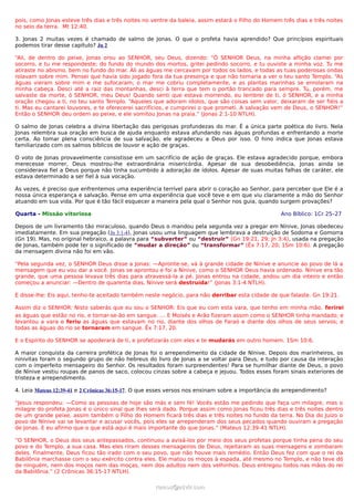 pois, como Jonas esteve três dias e três noites no ventre da baleia, assim estará o Filho do Homem três dias e três noites
no seio da terra. Mt 12:40.
3. Jonas 2 muitas vezes é chamado de salmo de Jonas. O que o profeta havia aprendido? Que princípios espirituais
podemos tirar desse capítulo? Jn 2
“Ali, de dentro do peixe, Jonas orou ao SENHOR, seu Deus, dizendo: “Ó SENHOR Deus, na minha aflição clamei por
socorro, e tu me respondeste; do fundo do mundo dos mortos, gritei pedindo socorro, e tu ouviste a minha voz. Tu me
atiraste no abismo, bem no fundo do mar. Ali as águas me cercavam por todos os lados, e todas as tuas poderosas ondas
rolavam sobre mim. Pensei que havia sido jogado fora da tua presença e que não tornaria a ver o teu santo Templo. “As
águas vieram sobre mim e me sufocaram; o mar me cobriu completamente, e as plantas marinhas se enrolaram na
minha cabeça. Desci até a raiz das montanhas, desci à terra que tem o portão trancado para sempre. Tu, porém, me
salvaste da morte, ó SENHOR, meu Deus! Quando senti que estava morrendo, eu lembrei de ti, ó SENHOR, e a minha
oração chegou a ti, no teu santo Templo. “Aqueles que adoram ídolos, que são coisas sem valor, deixaram de ser fiéis a
ti. Mas eu cantarei louvores, e te oferecerei sacrifícios, e cumprirei o que prometi. A salvação vem de Deus, o SENHOR!”
Então o SENHOR deu ordem ao peixe, e ele vomitou Jonas na praia.” (Jonas 2:1-10 NTLH).
O salmo de Jonas celebra a divina libertação das perigosas profundezas do mar. É a única parte poética do livro. Nela
Jonas relembra sua oração em busca de ajuda enquanto estava afundando nas águas profundas e enfrentando a morte
certa. Ao tomar plena consciência de sua salvação, ele agradeceu a Deus por isso. O hino indica que Jonas estava
familiarizado com os salmos bíblicos de louvor e ação de graças.
O voto de Jonas provavelmente consistisse em um sacrifício de ação de graças. Ele estava agradecido porque, embora
merecesse morrer, Deus mostrou-lhe extraordinária misericórdia. Apesar de sua desobediência, Jonas ainda se
considerava fiel a Deus porque não tinha sucumbido à adoração de ídolos. Apesar de suas muitas falhas de caráter, ele
estava determinado a ser fiel à sua vocação.
Às vezes, é preciso que enfrentemos uma experiência terrível para abrir o coração ao Senhor, para perceber que Ele é a
nossa única esperança e salvação. Pense em uma experiência que você teve e em que viu claramente a mão do Senhor
atuando em sua vida. Por que é tão fácil esquecer a maneira pela qual o Senhor nos guia, quando surgem provações?
Quarta - Missão vitoriosa Ano Bíblico: 1Cr 25–27
Depois de um livramento tão miraculoso, quando Deus o mandou pela segunda vez a pregar em Nínive, Jonas obedeceu
imediatamente. Em sua pregação (Jn 3:1-4), Jonas usou uma linguagem que lembrava a destruição de Sodoma e Gomorra
(Gn 19). Mas, no original hebraico, a palavra para “subverter” ou “destruir” (Gn 19:21, 29; Jn 3:4), usada na pregação
de Jonas, também pode ter o significado de “mudar a direção” ou “transformar” (Êx 7:17, 20; 1Sm 10:6). A pregação
da mensagem divina não foi em vão.
“Pela segunda vez, o SENHOR Deus disse a Jonas: —Apronte-se, vá à grande cidade de Nínive e anuncie ao povo de lá a
mensagem que eu vou dar a você. Jonas se aprontou e foi a Nínive, como o SENHOR Deus havia ordenado. Nínive era tão
grande, que uma pessoa levava três dias para atravessá-la a pé. Jonas entrou na cidade, andou um dia inteiro e então
começou a anunciar: —Dentro de quarenta dias, Nínive será destruída!” (Jonas 3:1-4 NTLH).
E disse-lhe: Eis aqui, tenho-te aceitado também neste negócio, para não derribar esta cidade de que falaste. Gn 19:21.
Assim diz o SENHOR: Nisto saberás que eu sou o SENHOR: Eis que eu com esta vara, que tenho em minha mão, ferirei
as águas que estão no rio, e tornar-se-ão em sangue. ... E Moisés e Arão fizeram assim como o SENHOR tinha mandado; e
levantou a vara e feriu as águas que estavam no rio, diante dos olhos de Faraó e diante dos olhos de seus servos; e
todas as águas do rio se tornaram em sangue. Êx 7:17, 20.
E o Espírito do SENHOR se apoderará de ti, e profetizarás com eles e te mudarás em outro homem. 1Sm 10:6.
A maior conquista da carreira profética de Jonas foi o arrependimento da cidade de Nínive. Depois dos marinheiros, os
ninivitas foram o segundo grupo de não hebreus do livro de Jonas a se voltar para Deus, e tudo por causa da interação
com o imperfeito mensageiro do Senhor. Os resultados foram surpreendentes! Para se humilhar diante de Deus, o povo
de Nínive vestiu roupas de panos de saco, colocou cinzas sobre a cabeça e jejuou. Todos esses foram sinais exteriores de
tristeza e arrependimento.
4. Leia Mateus 12:39-41 e 2 Crônicas 36:15-17. O que esses versos nos ensinam sobre a importância do arrependimento?
“Jesus respondeu: —Como as pessoas de hoje são más e sem fé! Vocês estão me pedindo que faça um milagre, mas o
milagre do profeta Jonas é o único sinal que lhes será dado. Porque assim como Jonas ficou três dias e três noites dentro
de um grande peixe, assim também o Filho do Homem ficará três dias e três noites no fundo da terra. No Dia do Juízo o
povo de Nínive vai se levantar e acusar vocês, pois eles se arrependeram dos seus pecados quando ouviram a pregação
de Jonas. E eu afirmo que o que está aqui é mais importante do que Jonas.” (Mateus 12:39-41 NTLH).
“O SENHOR, o Deus dos seus antepassados, continuou a avisá-los por meio dos seus profetas porque tinha pena do seu
povo e do Templo, a sua casa. Mas eles riram desses mensageiros de Deus, rejeitaram as suas mensagens e zombaram
deles. Finalmente, Deus ficou tão irado com o seu povo, que não houve mais remédio. Então Deus fez com que o rei da
Babilônia marchasse com o seu exército contra eles. Ele matou os moços à espada, até mesmo no Templo, e não teve dó
de ninguém, nem dos moços nem das moças, nem dos adultos nem dos velhinhos. Deus entregou todos nas mãos do rei
da Babilônia.” (2 Crônicas 36:15-17 NTLH).
ramos@advir.comramos@advir.com
 