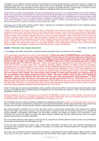 A imagem de um poderoso monarca assírio se humilhando em cinzas diante de Deus é uma forte censura a muitos dos
orgulhosos governantes e do povo de Israel, pelo menos os que rejeitaram persistentemente o chamado profético ao
arrependimento. Por causa da ênfase do livro de Jonas na graça e no perdão de Deus, o povo judeu o lia todos os anos,
no ponto culminante do Dia da Expiação, que celebrava o perdão de Deus para seus pecados.
“Nosso Deus é um Deus de compaixão. Ele trata os transgressores da Sua lei com longanimidade e terna misericórdia. E
ainda, em nossos dias, quando homens e mulheres têm tantas oportunidades de se familiarizar com a lei divina, revelada
nas Sagradas Escrituras, o grande Governador do Universo não pode olhar com satisfação para as ímpias cidades, onde
reina a violência e o crime. Se as pessoas dessas cidades se arrependessem, como fizeram os habitantes de Nínive,
muito mais mensagens como a de Jonas seriam anunciadas” (Ellen G. White, The Advent Review e Sabbath Herald [A
Revista do Advento e o Arauto do Sábado], 18 de outubro de 1906).
Leia Jonas 3:5-10. O que esses versos revelam sobre a natureza do verdadeiro arrependimento? Como podemos aplicar
esses mesmos princípios à nossa vida?
“Então os moradores de Nínive creram em Deus e resolveram que cada um devia jejuar. E todos, desde os mais
importantes até os mais humildes, vestiram roupa feita de pano grosseiro a fim de mostrar que estavam arrependidos.
Quando o rei de Nínive soube disso, levantou-se do trono, tirou o manto, vestiu uma roupa feita de pano grosseiro e
sentou-se sobre cinzas. Mandou também anunciar ao povo da cidade o seguinte: “Esta é uma ordem do rei e dos seus
ministros. Ninguém pode comer nada. Todas as pessoas e também os animais, o gado e as ovelhas estão proibidos de
comer e beber. Que todas as pessoas e animais vistam roupas feitas de pano grosseiro! Que cada pessoa ore a Deus com
fervor e abandone os seus maus caminhos e as suas maldades! Talvez assim Deus mude de idéia. Talvez o seu furor
passe, e assim não morreremos!” Deus viu o que eles fizeram e como abandonaram os seus maus caminhos. Então
mudou de idéia e não castigou a cidade como tinha dito que faria.” (Jonas 3:5-10 NTLH).
Quinta - Perdoado, mas incapaz de perdoar Ano Bíblico: 1Cr 28, 29
5. Leia Jonas 4. Que lições importantes o profeta precisava aprender? Como sua hipocrisia foi revelada?
1 Por causa disso, Jonas ficou com raiva e muito aborrecido. 2 Então orou assim: Ó SENHOR Deus, eu não disse, antes
de deixar a minha terra, que era isso mesmo que ias fazer? Foi por isso que fiz tudo para fugir para a Espanha! Eu
sabia que és Deus que tem compaixão e misericórdia. Sabia que és sempre paciente e bondoso e que estás sempre
pronto a mudar de idéia e não castigar. 3 Agora, ó SENHOR, acaba com a minha vida porque para mim é melhor
morrer do que viver. 4 O SENHOR respondeu: Jonas, você acha que tem razão para ficar com tanta raiva assim? 5 Aí
Jonas saiu de Nínive, foi para o lado onde o sol nasce e sentou-se. Depois, construiu um abrigo e sentou-se na sombra,
esperando para ver o que ia acontecer com a cidade. 6 Então o SENHOR Deus fez crescer uma planta por cima de Jonas,
para lhe dar um pouco de sombra, de modo que ele se sentisse mais confortável. E Jonas ficou muito satisfeito com a
planta. 7 Mas no dia seguinte, quando o sol ia nascer, por ordem de Deus um bicho atacou a planta, e ela secou. 8 Depois
que o sol nasceu, Deus mandou um vento quente vindo do leste. E Jonas quase desmaiou por causa do calor do
sol, que queimava a sua cabeça. Então quis morrer e disse: Para mim é melhor morrer do que viver! 9 Mas Deus
perguntou: Jonas, você acha que está certo ficar com raiva por causa dessa planta? Jonas respondeu: É claro
que tenho razão para estar com raiva e, com tanta raiva, que até quero morrer! 10 Então o SENHOR Deus disse: Essa
planta cresceu numa noite e na noite seguinte desapareceu. Você nada fez por ela, nem a fez crescer, mas mesmo assim
tem pena dela! 11 Então eu, com muito mais razão, devo ter pena da grande cidade de Nínive, onde há mais de cento e
vinte mil crianças inocentes e também muitos animais! (Jonas 4:1-11 NTLH).
Jonas 4 revela algumas coisas surpreendentes sobre o profeta. Ele parecia preferir morrer em lugar de testemunhar sobre
a graça e o perdão de Deus. Embora tivesse se alegrado em seu livramento da morte (Jn 2:7-9), visto que Nínive vivia,
ele preferia morrer (Jn 4:2, 3).
Quando desfalecia em mim a minha alma, eu me lembrei do SENHOR; e entrou a ti a minha oração, no templo da tua
santidade. Os que observam as vaidades vãs deixam a sua própria misericórdia. Mas eu te oferecerei sacrifício com a voz
do agradecimento; o que votei pagarei; do SENHOR vem a salvação. Jn 2:7-9.
Em contraste com Jonas, Deus é retratado na Bíblia como Alguém que não tem “prazer na morte do perverso” (Ez 33:11).
Jonas e muitos de seus compatriotas se alegraram nas misericórdias especiais de Deus para com Israel, mas queriam Sua
ira sobre seus inimigos. Essa dureza de coração é repreendida severamente pela mensagem do livro de Jonas.
Que lições podemos aprender com os erros de Jonas? Como o preconceito compromete nosso testemunho cristão?
Dizem, com razão, que o livro de Jonas é um manual sobre a maneira de não ser um profeta. Jonas era um profeta de
espírito rebelde e prioridades equivocadas. Ele não podia controlar seu desejo de vingança. Era mesquinho e mal-
humorado. Em vez de se alegrar na graça que Deus mostrou também aos ninivitas, Jonas permitiu que seu orgulho
egoísta e pecaminoso o tornasse ressentido.
Em suas últimas palavras, Jonas pediu a morte (Jn 4:8, 9), enquanto as últimas palavras de Deus foram uma confirmação
de Sua graça imensurável, uma afirmação da vida.
O livro de Jonas é deixado em aberto. Seus versos finais confrontam os leitores com uma questão importante que
permanece sem resposta: Será que a mudança miraculosa no coração dos ninivitas resultou em mudança radical no
coração de Jonas?
Há muita coisa na história de Jonas que é difícil de entender, especialmente sobre o próprio Jonas. Talvez, porém, a lição
mais clara é a de que a graça e o perdão divinos vão muito além dos nossos. Como podemos aprender a ser mais
ramos@advir.comramos@advir.com
 