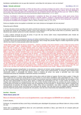 bondosos e perdoadores com os que não merecem, como Deus foi com Jonas e com os ninivitas?
Sexta - Estudo adicional Ano Bíblico: 2Cr 1–4
Sempre que estão em necessidade, os filhos de Deus têm o precioso privilégio de apelar a Ele em busca de ajuda. Não
importa quão inadequado seja o lugar, o ouvido misericordioso de Deus está aberto ao seu clamor. Por mais desolado e
escuro que seja o local, ele pode ser transformado em um verdadeiro templo pelo filho de Deus que ora” (Ellen G. White,
Seventh Day Adventist Bible Commentary [Comentário Bíblico Adventista], v. 4, p. 1003).
“Confuso, humilhado e incapaz de compreender o propósito de Deus em poupar Nínive, ainda assim Jonas havia
cumprido a comissão a ele concedida de advertir a grande cidade e, embora o acontecimento predito não se tivesse
realizado, a mensagem de advertência era de Deus e ela cumpriu o propósito que Ele lhe havia designado. A glória de
Sua graça foi revelada entre os pagãos” (Ellen G. White, Profetas e Reis, p. 272, 273).
Como as citações acima nos ajudam a entender com mais clareza as mensagens do livro de Jonas?
Perguntas para reflexão
1. O livro de Jonas ensina que Deus tem pleno controle da natureza. Imagine que um de seus amigos perca um membro
da família por causa de um desastre natural. Como você explicaria a ele que Deus ainda está no comando, apesar dos
desastres que assolam partes do mundo e destroem muitas vidas?
2. Leia o último versículo do livro de Jonas. O que ele nos ensina sobre nossa responsabilidade pela missão de
evangelizar todos os cantos da Terra?
3. Na parábola do servo incompassivo (Mt 18:21-35), Jesus comparou Deus a um rei irado que revogou seu perdão e lançou
na prisão o servo que anteriormente havia sido perdoado. Deus revoga Seu perdão? Alguns cristãos argumentam que Ele
não faz isso. Qual é a nossa posição sobre esse assunto?
“Então Pedro chegou perto de Jesus e perguntou: —Senhor, quantas vezes devo perdoar o meu irmão que peca contra
mim? Sete vezes? —Não! —respondeu Jesus. —Você não deve perdoar sete vezes, mas setenta e sete vezes. Porque o
Reino do Céu é como um rei que resolveu fazer um acerto de contas com os seus empregados. Logo no começo
trouxeram um que lhe devia milhões de moedas de prata. Mas o empregado não tinha dinheiro para pagar. Então, para
pagar a dívida, o seu patrão, o rei, ordenou que fossem vendidos como escravos o empregado, a sua esposa e os seus
filhos e que fosse vendido também tudo o que ele possuía. Mas o empregado se ajoelhou diante do patrão e pediu:
“Tenha paciência comigo, e eu pagarei tudo ao senhor.” —O patrão teve pena dele, perdoou a dívida e deixou que ele
fosse embora. O empregado saiu e encontrou um dos seus companheiros de trabalho que lhe devia cem moedas de
prata. Ele pegou esse companheiro pelo pescoço e começou a sacudi-lo, dizendo: “Pague o que me deve!” —Então o seu
companheiro se ajoelhou e pediu: “Tenha paciência comigo, e eu lhe pagarei tudo.” —Mas ele não concordou. Pelo
contrário, mandou pôr o outro na cadeia até que pagasse a dívida. Quando os outros empregados viram o que havia
acontecido, ficaram revoltados e foram contar tudo ao patrão. Aí o patrão chamou aquele empregado e disse:
“Empregado miserável! Você me pediu, e por isso eu perdoei tudo o que você me devia. Portanto, você deveria ter pena
do seu companheiro, como eu tive pena de você.” —O patrão ficou com muita raiva e mandou o empregado para a
cadeia a fim de ser castigado até que pagasse toda a dívida. E Jesus terminou, dizendo: —É isso o que o meu Pai, que
está no céu, vai fazer com vocês se cada um não perdoar sinceramente o seu irmão.” (Mateus 18:21-35 NTLH).
4. Para muitas pessoas mergulhadas no secularismo, a ideia de um homem sendo engolido vivo e permanecendo dentro
de um “grande peixe” não é algo para ser levado a sério. Como vimos anteriormente, no entanto, Jesus testemunhou
claramente sobre a veracidade da história. Como a história de Jonas nos ajuda a perceber que uma visão
antissobrenaturalista da realidade é realmente estreita e limitadora?
Respostas sugestivas: 1. Deus sabe tudo sobre minha vida e está em todos os lugares. Ele tem todo o poder. 2. Deus do
Céu, criador do mar e da terra; Jonas declarou que o Senhor é o único Deus verdadeiro, pela capacidade de criar. 3. Deus
responde à nossa oração; Deus permite que as ondas nos envolvam para que mudemos de atitude; Ele nos perdoa e nos
dá uma nova oportunidade de servir; Deus salvou o profeta das profundezas do mar; é inútil confiar em ídolos. 4. O
milagre mais importante é o arrependimento. Por isso, muitos ninivitas serão salvos, ao contrário de muitos israelitas. O
povo de Deus foi levado em cativeiro porque não se arrependeu de seus pecados. 5. Embora Deus alerte a respeito das
consequências do pecado, Ele deseja ajudar a todos; Deus ama os pecadores, mas odeia o pecado; o perdão divino
alcança todas as etnias; Jonas reconheceu que precisava do perdão, mas não queria que os pagãos fossem perdoados.
Jonas foi hipócrita porque teve compaixão de uma planta, mas não teve misericórdia dos habitantes de Nínive.
Auxiliar – Resumo
Texto-chave: Jonas 2:9
Mas eu te oferecerei sacrifício com a voz do agradecimento; o que votei pagarei; do SENHOR vem a salvação. Jn. 2:9.
O aluno deverá...
Conhecer: A compaixão de Deus como força motivadora para abordagem de pessoas que diferem dele em crença e estilo
de vida.
Sentir: Que a verdadeira obediência deve ser uma submissão voluntária a Deus, que brota de um coração grato por
conhecer o caráter do Senhor.
ramos@advir.comramos@advir.com
 
