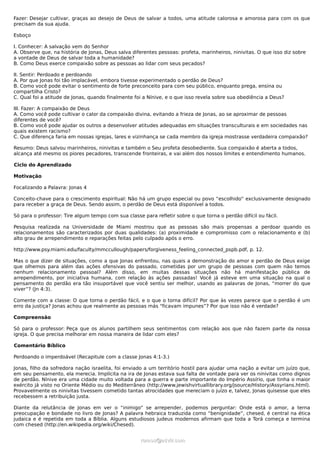 Fazer: Desejar cultivar, graças ao desejo de Deus de salvar a todos, uma atitude calorosa e amorosa para com os que
precisam da sua ajuda.
Esboço
I. Conhecer: A salvação vem do Senhor
A. Observe que, na história de Jonas, Deus salva diferentes pessoas: profeta, marinheiros, ninivitas. O que isso diz sobre
a vontade de Deus de salvar toda a humanidade?
B. Como Deus exerce compaixão sobre as pessoas ao lidar com seus pecados?
II. Sentir: Perdoado e perdoando
A. Por que Jonas foi tão implacável, embora tivesse experimentado o perdão de Deus?
B. Como você pode evitar o sentimento de forte preconceito para com seu público, enquanto prega, ensina ou
compartilha Cristo?
C. Qual foi a atitude de Jonas, quando finalmente foi a Nínive, e o que isso revela sobre sua obediência a Deus?
III. Fazer: A compaixão de Deus
A. Como você pode cultivar o calor da compaixão divina, evitando a frieza de Jonas, ao se aproximar de pessoas
diferentes de você?
B. Como você pode ajudar os outros a desenvolver atitudes adequadas em situações transculturais e em sociedades nas
quais existem racismo?
C. Que diferença faria em nossas igrejas, lares e vizinhança se cada membro da igreja mostrasse verdadeira compaixão?
Resumo: Deus salvou marinheiros, ninivitas e também o Seu profeta desobediente. Sua compaixão é aberta a todos,
alcança até mesmo os piores pecadores, transcende fronteiras, e vai além dos nossos limites e entendimento humanos.
Ciclo do Aprendizado
Motivação
Focalizando a Palavra: Jonas 4
Conceito-chave para o crescimento espiritual: Não há um grupo especial ou povo “escolhido” exclusivamente designado
para receber a graça de Deus. Sendo assim, o perdão de Deus está disponível a todos.
Só para o professor: Tire algum tempo com sua classe para refletir sobre o que torna o perdão difícil ou fácil.
Pesquisa realizada na Universidade de Miami mostrou que as pessoas são mais propensas a perdoar quando os
relacionamentos são caracterizados por duas qualidades: (a) proximidade e compromisso com o relacionamento e (b)
alto grau de arrependimento e reparações feitas pelo culpado após o erro.
http://www.psy.miami.edu/faculty/mmccullough/papers/forgiveness_feeling_connected_pspb.pdf, p. 12.
Mas o que dizer de situações, como a que Jonas enfrentou, nas quais a demonstração do amor e perdão de Deus exige
que olhemos para além das ações ofensivas do passado, cometidas por um grupo de pessoas com quem não temos
nenhum relacionamento pessoal? Além disso, em muitas dessas situações não há manifestação pública de
arrependimento, por iniciativa humana, com relação às ações passadas! Você já esteve em uma situação na qual o
pensamento do perdão era tão insuportável que você sentiu ser melhor, usando as palavras de Jonas, “morrer do que
viver”? (Jn 4:3).
Comente com a classe: O que torna o perdão fácil, e o que o torna difícil? Por que às vezes parece que o perdão é um
erro da justiça? Jonas achou que realmente as pessoas más “ficavam impunes”? Por que isso não é verdade?
Compreensão
Só para o professor: Peça que os alunos partilhem seus sentimentos com relação aos que não fazem parte da nossa
igreja. O que precisa melhorar em nossa maneira de lidar com eles?
Comentário Bíblico
Perdoando o imperdoável (Recapitule com a classe Jonas 4:1-3.)
Jonas, filho da sofredora nação israelita, foi enviado a um território hostil para ajudar uma nação a evitar um juízo que,
em seu pensamento, ela merecia. Implícita na ira de Jonas estava sua falta de vontade para ver os ninivitas como dignos
de perdão. Nínive era uma cidade muito voltada para a guerra e parte importante do Império Assírio, que tinha o maior
exército já visto no Oriente Médio ou do Mediterrâneo (http://www.jewishvirtuallibrary.org/jsource/History/Assyrians.html).
Provavelmente os ninivitas tivessem cometido tantas atrocidades que mereciam o juízo e, talvez, Jonas quisesse que eles
recebessem a retribuição justa.
Diante da relutância de Jonas em ver o “inimigo” se arrepender, podemos perguntar: Onde está o amor, a terna
preocupação e bondade no livro de Jonas? A palavra hebraica traduzida como “benignidade”, chesed, é central na ética
judaica e é repetida em toda a Bíblia. Alguns estudiosos judeus modernos afirmam que toda a Torá começa e termina
com chesed (http://en.wikipedia.org/wiki/Chesed).
ramos@advir.comramos@advir.com
 