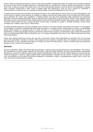 Como a lição de segunda-feira indica, vemos muito mais bondade e respeito por Deus nas ações dos marinheiros pagãos
do que em Jonas. Vemos também abertura e arrependimento no coração dos ninivitas. Vemos preocupação na voz de
Deus. Mas, e quanto a Jonas? Ele lutava com a ira. Ficou transtornado porque o povo de Nínive se arrependeu e porque
Deus concedeu misericórdia a eles, como o profeta sabia que aconteceria, uma vez que o Senhor é “clemente, e
misericordioso, e tardio em irar-se, e grande em benignidade, e que [Se arrepende] do mal” (Jn 4:2).
A história de Jonas fala dos caminhos miraculosos de Deus e Sua capacidade de Se envolver em atos sobrenaturais. Ela
ensina jovens e idosos a estar abertos ao milagre e a esperar mais do que nossos olhos e leis humanas da ciência dizem
que é possível. Em níveis mais complexos, a história ensina uma das mais profundas lições espirituais que devemos
aprender: nenhuma pessoa está além da cura efetuada pela misericórdia e graça de Deus. Porém, Jonas, pecador salvo
pela graça divina, ficou extremamente infeliz porque o povo de Nínive também recebeu essa graça. Essa história mostra
o ensino revolucionário de que a graça de Deus é para todos e desafia as noções e atitudes fanáticas, muitas vezes
mantidas por “crentes” para com os “descrentes”.
A história de Jonas esclarece uma das verdades mais centrais e, ao mesmo tempo, mais difíceis de aceitar, na mensagem
do evangelho: O perdão e redenção são para todos que abrem o coração a Deus. Origem étnica, crença e nacionalidade
jamais serão fatores na equação divina. O amor de Deus e a comunhão em Sua família são universais. E o mais
importante, as ações do passado (mesmo que tenham sido terríveis, injustas e lamentáveis) nunca serão intransponíveis
para o coração arrependido. Não há obstáculo que um coração arrependido não possa cruzar. Não há passado que Deus
não possa perdoar.
Pense nisto: Diante dessa boa notícia, por que nós, como Jonas, temos tanta dificuldade em perdoar? Em vez de julgar
Jonas com severidade, incentive a classe a olhar para ele com simpatia. O profeta deu uma resposta muito humana ao
Seu chamado. O que o perdão divino para os inimigos de Israel diz sobre Deus e sobre a maneira pela qual devemos
perdoar os que nos ferem ou prejudicam?
Aplicação
Só para o professor: Todos nós temos algo para perdoar e alguma coisa da qual precisamos ser perdoados. Ore a Deus,
seu conselheiro e melhor amigo, falando com Ele sobre o que você está sofrendo. Os que ainda enfrentam sofrimentos
duradouros, recentes ou difíceis, talvez ainda estejam aprendendo a lidar com sua dor. Outros podem ter encontrado um
modo de esquecer o assunto. Alguns podem estar experimentando o perdão em seu íntimo. A oração será um auxílio
vital, não importa em que ponto da jornada estejamos. A atividade a seguir é planejada para ajudar você a entrar em
uma conversa com Deus sobre o perdão.
ramos@advir.comramos@advir.com
 