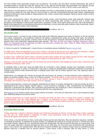 Um hino cristão muito apreciado começa com as palavras: “O mundo é de meu Deus” (Hinário Adventista, 36). Este é
verdadeiramente o mundo de nosso Pai, porque Ele o criou. Não há reivindicação de propriedade mais legítima do que
Sua capacidade de criação. Deus criou e, portanto, possui todo o Universo, os céus, a Terra e tudo o que neles há.

Não apenas o mundo pertence a Deus, mas Ele também reivindica a propriedade de todas as criaturas da Terra. Nenhum
outro ser tem o poder de criar vida. Deus é o único Criador e, como tal, o proprietário final de cada criatura. Dependemos
totalmente dEle para nossa existência. Nada podemos dar a Deus, exceto nossa lealdade. Todas as outras coisas na Terra
já pertencem a Ele.

Além disso, pertencemos a Deus, não apenas pela criação, porém, mais importante ainda, pela redenção. Embora seja
um dom maravilhoso de Deus, a vida humana foi muito prejudicada pelo pecado e termina com a morte, uma
perspectiva que despoja a vida de todo significado e propósito. A vida, como agora existe para nós, não é tão fantástica.
Nossa única esperança é a maravilhosa promessa da redenção, a única coisa que pode restaurar tudo novamente. Assim,
somos de Cristo pela criação e pela redenção.

Segunda                                                     Ano Bíblico: Nm 1–3

Um mundo caído

Uma coisa é certa: o mundo em que vivemos hoje está muito diferente daquele que surgiu do Senhor no fim da semana
da criação. Certamente, uma poderosa evidência de beleza e planejamento existe em quase toda parte. No entanto,
somos seres afetados pelo pecado, vivendo neste mundo de pecado e tentando entendê-lo. Mesmo antes do Dilúvio, o
planeta havia sido impactado negativamente pelo pecado. “Nos dias de Noé uma dupla maldição repousava sobre a
Terra, em consequência da transgressão de Adão e do homicídio cometido por Caim” (Ellen G. White, Vidas Que Falam
[Meditações Matinais 1971], p. 32).

2. Como o mundo foi “amaldiçoado”, e quais foram os resultados dessas maldições? Gn 3:17; 4:11, 12; 5:29

E a Adão disse: Visto que atendeste a voz de tua mulher e comeste da árvore que eu te ordenara não comesses, maldita
é a terra por tua causa; em fadigas obterás dela o sustento durante os dias de tua vida. (Gên. 3:17)

És agora, pois, maldito por sobre a terra, cuja boca se abriu para receber de tuas mãos o sangue de teu irmão. Quando
lavrares o solo, não te dará ele a sua força; serás fugitivo e errante pela terra. (Gên. 4:11-12)

pôs-lhe o nome de Noé, dizendo: Este nos consolará dos nossos trabalhos e das fadigas de nossas mãos, nesta terra que
o SENHOR amaldiçoou. (Gên. 5:29)

A maldição sobre a terra por causa de Adão deve ter envolvido o reino vegetal, porque seus resultados incluíram a
produção de espinhos e cardos. A implicação é que toda a criação foi afetada pelas maldições resultantes do pecado. A
citação acima afirma muito claramente que a maldição sobre Caim não se limitou apenas a ele, mas repousou sobre o
mundo inteiro.

Infelizmente, as maldições em virtude do pecado não terminaram ali, porque o mundo enfrentou outra maldição que o
afetou em grande medida. Essa, é claro, foi o Dilúvio mundial. “O Senhor aspirou o suave cheiro e disse consigo mesmo:
Não tornarei a amaldiçoar a Terra por causa do homem, porque é mau o desígnio íntimo do homem desde a sua
mocidade; nem tornarei a ferir todo vivente, como fiz” (Gn 8:21).

O Dilúvio desorganizou o sistema de irrigação estabelecido por Deus na criação, despojando o solo de porções de terra e
depositando-as em outros lugares. Mesmo agora, a chuva continua a dissolver o solo, roubando-lhe sua fertilidade e
reduzindo o rendimento da colheita. Deus prometeu graciosamente não amaldiçoar a Terra novamente, mas o solo que
herdamos está muito longe do solo rico e produtivo que Ele criou originalmente.

Leia Romanos 8:19-22. Embora esses versos sejam difíceis de aceitar, como eles se relacionam com o que estudamos hoje?
Que esperança podemos encontrar neles?

A ardente expectativa da criação aguarda a revelação dos filhos de Deus. Pois a criação está sujeita à vaidade, não
voluntariamente, mas por causa daquele que a sujeitou, na esperança de que a própria criação será redimida do
cativeiro da corrupção, para a liberdade da glória dos filhos de Deus. Porque sabemos que toda a criação, a um só tempo,
geme e suporta angústias até agora. (Rom. 8:19-22)

Terça                                                       Ano Bíblico: Nm 4–6

O príncipe deste mundo

“Então, perguntou o Senhor a Satanás: Donde vens? Satanás respondeu ao Senhor e disse: De rodear a Terra e passear
por ela” (Jó 1:7); “Sede sóbrios e vigilantes. O diabo, vosso adversário, anda em derredor, como leão que ruge
procurando alguém para devorar” (1Pe 5:8).

Como vimos, o mundo pertence a Deus, tanto pela criação quanto pela redenção. Mas não devemos esquecer, também,
a realidade de Satanás, a realidade do grande conflito e a realidade da tentativa do inimigo de tomar o controle de tudo o
que puder. Embora, depois da cruz, sua derrota tenha sido assegurada, ele não se retirará silenciosa ou suavemente. Sua
ira e seu poder destrutivo, embora limitados por Deus a um certo grau, de uma forma que certamente não entendemos
agora, nunca devem ser subestimados. Não devemos esquecer também que, embora muitas vezes as questões possam
parecer obscuras, a batalha final se resume apenas a duas forças: Cristo e Satanás. Não há meio termo. E, como


                                                    ramos@advir.com
 