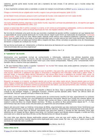 sabemos, grande parte deste mundo está sob a bandeira do lado errado. É de admirar que o mundo esteja tão
degenerado?

3. Que importante verdade sobre a realidade e o poder do maligno é encontrada na Bíblia? Jo 12:31; 14:30;16:11; Ef 2:2; 6:12

Chegou o momento de ser julgado este mundo, e agora o seu príncipe será expulso. (João 12:31)

Já não falarei muito convosco, porque aí vem o príncipe do mundo; e ele nada tem em mim; (João 14:30)

do juízo, porque o príncipe deste mundo já está julgado. (João 16:11)

nos quais andastes outrora, segundo o curso deste mundo, segundo o príncipe da potestade do ar, do espírito que agora
atua nos filhos da desobediência; (Efés. 2:2)

porque a nossa luta não é contra o sangue e a carne, e sim contra os principados e potestades, contra os dominadores
deste mundo tenebroso, contra as forças espirituais do mal, nas regiões celestes. (Efés. 6:12)

No livro de Jó é afastada uma parte do véu que esconde a realidade do grande conflito, e podemos ver que Satanás tem
a capacidade de causar grande destruição no mundo natural. Sejam quais forem as implicações da expressão “o príncipe
deste mundo”, uma coisa fica clara: Nesse papel, Satanás ainda exerce uma influência poderosa e destrutiva sobre a
Terra. Essa verdade nos dá uma razão a mais para perceber que o mundo natural tem sido muito danificado. Precisamos
ter muito cuidado com as lições que tiramos dele a respeito de Deus. Afinal, considere os grandes erros de interpretação
de Darwin a respeito da condição do mundo.

De que forma você pode ver, nitidamente, a influência destrutiva de Satanás em sua vida? Por que a cruz e as promessas
nela encontradas são sua única esperança?

Quarta                                                        Ano Bíblico: Nm 7, 8

A “sabedoria” do mundo

Alcançamos uma quantidade incrível de conhecimento e informação, sobretudo nos últimos duzentos anos.
Conhecimento e informação, no entanto, não são necessariamente a mesma coisa que “sabedoria”. Obtemos também
uma compreensão do mundo natural muito maior que a dos nossos antepassados. Todavia, uma “compreensão maior”
também não é a mesma coisa que sabedoria.

4. De que maneira Deus avalia a suposta “sabedoria” do mundo? Em nossos dias ainda podemos comprovar a tolice
dessa “sabedoria”? 1Co 1:18-21; 3:18-21

Certamente, a palavra da cruz é loucura para os que se perdem, mas para nós, que somos salvos, poder de Deus. Pois
está escrito: Destruirei a sabedoria dos sábios e aniquilarei a inteligência dos instruídos. Onde está o sábio? Onde, o
escriba? Onde, o inquiridor deste século? Porventura, não tornou Deus louca a sabedoria do mundo? Visto como, na
sabedoria de Deus, o mundo não o conheceu por sua própria sabedoria, aprouve a Deus salvar os que crêem pela
loucura da pregação. (1 Cor. 1:18-21)

Ninguém se engane a si mesmo: se alguém dentre vós se tem por sábio neste século, faça-se estulto para se tornar
sábio. Porque a sabedoria deste mundo é loucura diante de Deus; porquanto está escrito: Ele apanha os sábios na própria
astúcia deles. E outra vez: O Senhor conhece os pensamentos dos sábios, que são pensamentos vãos. Portanto, ninguém
se glorie nos homens; porque tudo é vosso: (1 Cor. 3:18-21)

Há muita coisa no pensamento humano que desafia a Palavra de Deus. Seja a questão da ressurreição de Jesus, da
criação ou de qualquer milagre, a “sabedoria humana” (mesmo quando apoiada pelos “fatos” da ciência) deve ser
considerada “loucura” quando contradiz a Palavra do Senhor.

Além disso, como afirmado anteriormente, grande parte do conhecimento científico de hoje, especialmente no contexto
das origens humanas, começa com uma perspectiva puramente naturalista. Mesmo que muitos dos maiores gênios da
história científica – Newton, Kepler, Galileu – tenham sido crentes em Deus e visto seu trabalho como um auxílio para
explicar a obra de Deus na criação (Kepler escreveu: “Ó Deus, eu penso os Teus pensamentos depois de Ti ...”), tais
sentimentos hoje são muitas vezes ridicularizados por segmentos da comunidade científica.

Alguns até procuram negar as histórias miraculosas da Bíblia, argumentando que elas realmente foram fenômenos que
ocorriam naturalmente e que os antigos, ignorantes das leis da natureza, interpretaram erroneamente como ação divina.
Há, por exemplo, muitos tipos de teorias naturalistas que procuram explicar a divisão do Mar Vermelho como algo
diferente de um milagre de Deus. Alguns anos atrás, um cientista sugeriu que Moisés estava drogado, e então ele ficou
alucinado com a ideia de que Deus lhe deu os Dez Mandamentos em tábuas de pedra!

Por mais tolas que algumas dessas explicações possam parecer, uma vez que você rejeite a ideia de Deus e do
sobrenatural, você precisa inventar alguma outra explicação para essas coisas. Por isso, a “loucura” sobre a qual Paulo
escreveu de modo tão claro e profético.

Quinta                                                        Ano Bíblico: Nm 9–11

Pelos olhos da fé

O Salmo 8 é um dos mais amados. Para Davi, como crente em Deus, a criação falava da majestade e amor do Senhor.

                                                     ramos@advir.com
 