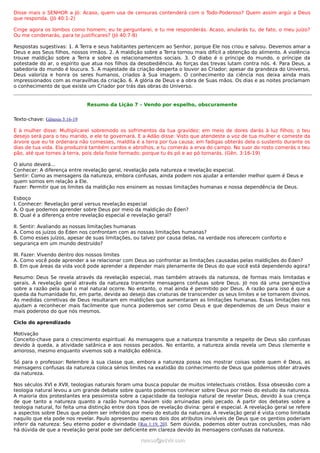 Disse mais o SENHOR a Jó: Acaso, quem usa de censuras contenderá com o Todo-Poderoso? Quem assim argúi a Deus
que responda. (Jó 40:1-2)

Cinge agora os lombos como homem; eu te perguntarei, e tu me responderás. Acaso, anularás tu, de fato, o meu juízo?
Ou me condenarás, para te justificares? (Jó 40:7-8)

Respostas sugestivas: 1. A Terra e seus habitantes pertencem ao Senhor, porque Ele nos criou e salvou. Devemos amar a
Deus e aos Seus filhos, nossos irmãos. 2. A maldição sobre a Terra tornou mais difícil a obtenção do alimento. A violência
trouxe maldição sobre a Terra e sobre os relacionamentos sociais. 3. O diabo é o príncipe do mundo, o príncipe da
potestade do ar, o espírito que atua nos filhos da desobediência. As forças das trevas lutam contra nós. 4. Para Deus, a
sabedoria do mundo é loucura. 5. A majestade da criação desperta o louvor ao Criador; apesar da grandeza do Universo,
Deus valoriza e honra os seres humanos, criados à Sua imagem. O conhecimento da ciência nos deixa ainda mais
impressionados com as maravilhas da criação. 6. A glória de Deus e a obra de Suas mãos. Os dias e as noites proclamam
o conhecimento de que existe um Criador por trás das obras do Universo.


                               Resumo da Lição 7 – Vendo por espelho, obscuramente


Texto-chave: Gênesis 3:16-19

E à mulher disse: Multiplicarei sobremodo os sofrimentos da tua gravidez; em meio de dores darás à luz filhos; o teu
desejo será para o teu marido, e ele te governará. E a Adão disse: Visto que atendeste a voz de tua mulher e comeste da
árvore que eu te ordenara não comesses, maldita é a terra por tua causa; em fadigas obterás dela o sustento durante os
dias de tua vida. Ela produzirá também cardos e abrolhos, e tu comerás a erva do campo. No suor do rosto comerás o teu
pão, até que tornes à terra, pois dela foste formado; porque tu és pó e ao pó tornarás. (Gên. 3:16-19)

O aluno deverá...
Conhecer: A diferença entre revelação geral, revelação pela natureza e revelação especial.
Sentir: Como as mensagens da natureza, embora confusas, ainda podem nos ajudar a entender melhor quem é Deus e
quem somos em relação a Ele.
Fazer: Permitir que os limites da maldição nos ensinem as nossas limitações humanas e nossa dependência de Deus.

Esboço
I. Conhecer: Revelação geral versus revelação especial
A. O que podemos aprender sobre Deus por meio da maldição do Éden?
B. Qual é a diferença entre revelação especial e revelação geral?

II. Sentir: Avaliando as nossas limitações humanas
A. Como os juízos do Éden nos confrontam com as nossas limitações humanas?
B. Como esses juízos, apesar de suas limitações, ou talvez por causa delas, na verdade nos oferecem conforto e
segurança em um mundo destruído?

III. Fazer: Vivendo dentro dos nossos limites
A. Como você pode aprender a se relacionar com Deus ao confrontar as limitações causadas pelas maldições do Éden?
B. Em que áreas da vida você pode aprender a depender mais plenamente de Deus do que você está dependendo agora?

Resumo: Deus Se revela através da revelação especial, mas também através da natureza, de formas mais limitadas e
gerais. A revelação geral através da natureza transmite mensagens confusas sobre Deus. Jó nos dá uma perspectiva
sobre a razão pela qual o mal natural ocorre. No entanto, o mal ainda é permitido por Deus. A razão para isso é que a
queda da humanidade foi, em parte, devida ao desejo das criaturas de transcender os seus limites e se tornarem divinos.
As medidas corretivas de Deus resultaram em maldições que aumentaram as limitações humanas. Essas limitações nos
ajudam a reconhecer mais facilmente que nunca poderemos ser como Deus e que dependemos de um Deus maior e
mais poderoso do que nós mesmos.

Ciclo do aprendizado

Motivação
Conceito-chave para o crescimento espiritual: As mensagens que a natureza transmite a respeito de Deus são confusas
devido à queda, a atividade satânica e aos nossos pecados. No entanto, a natureza ainda revela um Deus clemente e
amoroso, mesmo enquanto vivemos sob a maldição edênica.

Só para o professor: Relembre à sua classe que, embora a natureza possa nos mostrar coisas sobre quem é Deus, as
mensagens confusas da natureza coloca sérios limites na exatidão do conhecimento de Deus que podemos obter através
da natureza.

Nos séculos XVI e XVII, teologias naturais foram uma busca popular de muitos intelectuais cristãos. Essa obsessão com a
teologia natural levou a um grande debate sobre quanto podemos conhecer sobre Deus por meio do estudo da natureza.
A maioria dos protestantes era pessimista sobre a capacidade da teologia natural de revelar Deus, devido à sua crença
de que tanto a natureza quanto a razão humana haviam sido arruinadas pelo pecado. A partir dos debates sobre a
teologia natural, foi feita uma distinção entre dois tipos de revelação divina: geral e especial. A revelação geral se refere
a aspectos sobre Deus que podem ser inferidos por meio do estudo da natureza. A revelação geral é vista como limitada
naquilo que ela pode nos revelar. Paulo apresentou apenas dois dos atributos invisíveis de Deus que os gentios poderiam
inferir da natureza: Seu eterno poder e divindade (Rm 1:19, 20). Sem dúvida, podemos obter outras conclusões, mas não
há dúvida de que a revelação geral pode ser deficiente em clareza devido às mensagens confusas da natureza.

                                                     ramos@advir.com
 