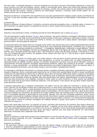 Por outro lado, a revelação especial é o tipo de revelação em que Deus comunica informações específicas e claras aos
seres humanos, por meio dos profetas, sonhos, visões e comunicação direta. Parece que muitas das teologias naturais
produzidas descobriram uma revelação especial na natureza, criando uma clareza maior do que podemos encontrar no
mundo natural. No entanto, mesmo a presença de calamidades, doenças e incerteza neste mundo podem ser um
testemunho do amor e da graça de Deus.

Pergunta de abertura: Compartilhe uma experiência em que algo aparentemente negativo acabou sendo uma bênção em
sua vida. O que esse resultado sugere sobre a maneira pela qual percebemos as calamidades e dificuldades em nossa
vida?

Compreensão
Só para o professor: Embora Gênesis 3 contenha a primeira promessa evangélica clara, a maldição sobre o homem e a
Terra ainda tem um papel redentor na experiência humana e, assim, testemunha da graça e do amor de Deus.

Comentário Bíblico

Espinhos, ervas daninhas e morte: a maldição que fala do amor (Recapitule com a classe Gn 3:16-19.)

"Os céus proclamam a glória de Deus" (Sl 19:1), disse o salmista, mas quem entende a mensagem? Adoradores animistas
muitas vezes têm uma visão muito mais terrível de Deus porque acham que a natureza é caprichosa e incerta. O futuro
trará inundação ou seca? O meu filho ficará doente e morrerá, ou crescerá até a idade adulta? Calamidade e bênção
parecem estar a uma piscadela de distância.

O darwinista devoto não parece estar em situação muito melhor. Que tipo de Deus teria criado propositadamente através
de processos aleatórios, cheios de sofrimento? David Hull, como observado anteriormente, considerou que "O Deus de
Galápagos" – dos processos aleatórios e evolutivos – "é negligente, desperdiçador, indiferente e quase diabólico" (David
L. Hull, “The God of the Galápagos” [O Deus de Galápagos], Nature 352; 8 de Agosto de 1991, p. 486). Outros teólogos
afirmam que a evolução mostra que Deus é bom, mas limitado em poder. Ele não pode erradicar o sofrimento e o mal,
mas com empatia Ele sofre conosco. De qualquer forma, parece que esse não é o "tipo de Deus a quem estaríamos
inclinados a orar" (p. 486).

Por outro lado, os crentes na criação veem uma ordem básica e uma estrutura racional natureza que testemunham de
um hábil Criador. Os Salmos 8 e 19 enaltecem essa perspectiva. A crença na criação teve um papel fundamental no
desenvolvimento do método científico, porque os cientistas acreditavam que Deus criou de forma ordenada, racional e
compreensível, tornando possíveis resultados experimentais preditivos. Apesar das influências do pecado – catástrofes,
doenças, e coisas semelhantes – os cientistas ainda discerniam uma ordem fundamental e lógica na natureza. Assim, a
natureza apresenta duas faces: uma de males casuais e outra de ordem e planejamento divinos.

As mensagens conflitantes encontradas na natureza levam a questões profundas sobre Deus, especialmente no que diz
respeito à teodiceia. Como a natureza pode testemunhar de um Deus bom quando bebês morrem e coisas semelhantes
acontecem? Os adventistas do sétimo dia se voltaram para o tema do grande conflito para ajudar a explicar a mensagem
confusa da natureza. Com base na história de Jó, entendemos que os desastres naturais são consequências gerais do
pecado ou das atividades diretas de Satanás. Mas esse pensamento não explica adequadamente os juízos de Gênesis 3.
Visto que Deus pronunciou uma maldição, incluindo a morte, sobre os seres humanos e a Terra, parece que devemos
levar em conta mais do que meras influências satânicas, a fim de explicar o mal natural. Por que Deus imporia espinhos,
ervas daninhas e morte?

É possível argumentar que o problema fundamental com Adão e Eva foi uma falha em reconhecer e aceitar que eles
eram criaturas com limitações vivendo sob a soberania divina. O casal tentou transcender seus limites de criatura e ser
como Deus, sem limites. Assim, a ação disciplinar de Deus teve que ser apropriada à transgressão. Por isso, Deus impôs
uma maldição, aumentando o nível de limitações sobre a humanidade, a fim de reiterar e reforçar a ideia de que somos
criaturas limitadas que necessitam da soberania do Criador. Embora Deus não ocasione todo o mal natural, Ele permitiu
que a humanidade seguisse o governante de sua escolha, Satanás, mas não sem limitações protetoras. Assim, temos
mensagens misturadas de maldição e bênção neste mundo. No entanto, quando consideradas como uma ferramenta de
disciplina, mesmo a maldição fala de um Deus amoroso, que busca nos ajudar a retornar a um relacionamento adequado
com Ele. Assim, mesmo as confusas mensagens de maldição refletem a graça, tanto quanto a primeira promessa de
redenção em Gênesis 3:15.

Pense nisto: Paulo falou que tinha “um espinho na carne", que Deus não removeria. Ao contrário, Deus disse a Paulo que
Seu poder seria aperfeiçoado através da fraqueza de Paulo – o espinho na sua carne. Paulo, portanto, utilizou o espinho
como uma ferramenta para treinar a si mesmo a fim de ver os "espinhos" como instrumentos disciplinares da bênção,
que ensinam sobre dependência de Deus. Quais são alguns espinhos que você pode transformar em instrumentos
espirituais, ensinando você a depender mais de Deus?

Aplicação
Só para o professor: A lição desta semana tocou brevemente na cena do juízo de Gênesis 3:8-21. Esse é o primeiro exemplo
bíblico de Deus realizando um juízo "investigativo". Note a ordem: primeiro Deus conduz uma investigação, e então
pronuncia a sentença.

Perguntas de reflexão:
1. Por que Deus conduziu uma investigação? Por que não apenas chegar e anunciar a culpa e dar fim ao processo?
2. Qual foi o propósito de responsabilizar os seres humanos em Gênesis 3? Foi um ato disciplinar, redentor ou punitivo? O
que na história provê a evidência para apoiar sua resposta?


                                                   ramos@advir.com
 