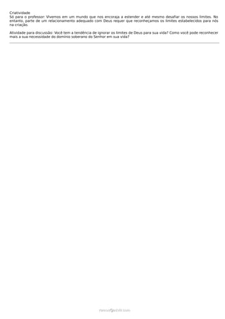Criatividade
Só para o professor: Vivemos em um mundo que nos encoraja a estender e até mesmo desafiar os nossos limites. No
entanto, parte de um relacionamento adequado com Deus requer que reconheçamos os limites estabelecidos para nós
na criação.

Atividade para discussão: Você tem a tendência de ignorar os limites de Deus para sua vida? Como você pode reconhecer
mais a sua necessidade do domínio soberano do Senhor em sua vida?




                                                  ramos@advir.com
 